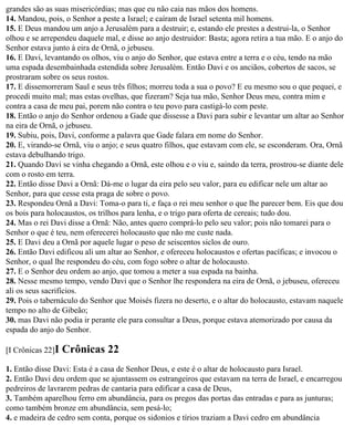 grandes são as suas misericórdias; mas que eu não caia nas mãos dos homens.
14. Mandou, pois, o Senhor a peste a Israel; e caíram de Israel setenta mil homens.
15. E Deus mandou um anjo a Jerusalém para a destruir; e, estando ele prestes a destrui-la, o Senhor
olhou e se arrependeu daquele mal, e disse ao anjo destruidor: Basta; agora retira a tua mão. E o anjo do
Senhor estava junto à eira de Ornã, o jebuseu.
16. E Davi, levantando os olhos, viu o anjo do Senhor, que estava entre a terra e o céu, tendo na mão
uma espada desembainhada estendida sobre Jerusalém. Então Davi e os anciãos, cobertos de sacos, se
prostraram sobre os seus rostos.
17. E dissemorreram Saul e seus três filhos; morreu toda a sua o povo? E eu mesmo sou o que pequei, e
procedi muito mal; mas estas ovelhas, que fizeram? Seja tua mão, Senhor Deus meu, contra mim e
contra a casa de meu pai, porem não contra o teu povo para castigá-lo com peste.
18. Então o anjo do Senhor ordenou a Gade que dissesse a Davi para subir e levantar um altar ao Senhor
na eira de Ornã, o jebuseu.
19. Subiu, pois, Davi, conforme a palavra que Gade falara em nome do Senhor.
20. E, virando-se Ornã, viu o anjo; e seus quatro filhos, que estavam com ele, se esconderam. Ora, Ornã
estava debulhando trigo.
21. Quando Davi se vinha chegando a Ornã, este olhou e o viu e, saindo da terra, prostrou-se diante dele
com o rosto em terra.
22. Então disse Davi a Ornã: Dá-me o lugar da eira pelo seu valor, para eu edificar nele um altar ao
Senhor, para que cesse esta praga de sobre o povo.
23. Respondeu Ornã a Davi: Toma-o para ti, e faça o rei meu senhor o que lhe parecer bem. Eis que dou
os bois para holocaustos, os trilhos para lenha, e o trigo para oferta de cereais; tudo dou.
24. Mas o rei Davi disse a Ornã: Não, antes quero comprá-lo pelo seu valor; pois não tomarei para o
Senhor o que é teu, nem oferecerei holocausto que não me custe nada.
25. E Davi deu a Ornã por aquele lugar o peso de seiscentos siclos de ouro.
26. Então Davi edificou ali um altar ao Senhor, e ofereceu holocaustos e ofertas pacíficas; e invocou o
Senhor, o qual lhe respondeu do céu, com fogo sobre o altar de holocausto.
27. E o Senhor deu ordem ao anjo, que tomou a meter a sua espada na bainha.
28. Nesse mesmo tempo, vendo Davi que o Senhor lhe respondera na eira de Ornã, o jebuseu, ofereceu
ali os seus sacrifícios.
29. Pois o tabernáculo do Senhor que Moisés fizera no deserto, e o altar do holocausto, estavam naquele
tempo no alto de Gibeão;
30. mas Davi não podia ir perante ele para consultar a Deus, porque estava atemorizado por causa da
espada do anjo do Senhor.

[I Crônicas 22]I   Crônicas 22
1. Então disse Davi: Esta é a casa de Senhor Deus, e este é o altar de holocausto para Israel.
2. Então Davi deu ordem que se ajuntassem os estrangeiros que estavam na terra de Israel, e encarregou
pedreiros de lavrarem pedras de cantaria para edificar a casa de Deus,
3. Também aparelhou ferro em abundância, para os pregos das portas das entradas e para as junturas;
como também bronze em abundância, sem pesá-lo;
4. e madeira de cedro sem conta, porque os sidonios e tírios traziam a Davi cedro em abundância
 
