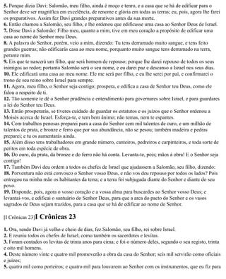5. Porque dizia Davi: Salomão, meu filho, ainda é moço e tenro, e a casa que se há de edificar para o
Senhor deve ser magnífica em excelência, de renome e glória em todas as terras; eu, pois, agora lhe farei
os preparativos. Assim fez Davi grandes preparativos antes da sua morte.
6. Então chamou a Salomão, seu filho, e lhe ordenou que edificasse uma casa ao Senhor Deus de Israel.
7. Disse Davi a Salomão: Filho meu, quanto a mim, tive em meu coração a propósito de edificar uma
casa ao nome do Senhor meu Deus.
8. A palavra do Senhor, porém, veio a mim, dizendo: Tu tens derramado muito sangue, e tens feito
grandes guerras; não edificarás casa ao meu nome, porquanto muito sangue tens derramado na terra,
perante mim.
9. Eis que te nascerá um filho, que será homem de repouso; porque lhe darei repouso de todos os seus
inimigos ao redor; portanto Salomão será o seu nome, e eu darei paz e descanso a Israel nos seus dias.
10. Ele edificará uma casa ao meu nome. Ele me será por filho, e eu lhe serei por pai, e confirmarei o
trono de seu reino sobre Israel para sempre.
11. Agora, meu filho, o Senhor seja contigo; prospera, e edifica a casa de Senhor teu Deus, como ele
falou a respeito de ti.
12. Tão somente te dê o Senhor prudência e entendimento para governares sobre Israel, e para guardares
a lei do Senhor teu Deus.
13. Então prosperarás, se tiveres cuidado de guardar os estatutos e os juízos que o Senhor ordenou a
Moisés acerca de Israel. Esforça-te, e tem bem ânimo; não temas, nem te espantes.
14. Com trabalhos penosas preparei para a casa do Senhor cem mil talentos de ouro, e um milhão de
talentos de prata, e bronze e ferro que por sua abundância, não se pesou; também madeira e pedras
preparei; e tu os aumentarás ainda.
15. Além disso tens trabalhadores em grande número, canteiros, pedreiros e carpinteiros, e toda sorte de
peritos em toda espécie de obra.
16. Do ouro, da prata, da bronze e do ferro não há conta. Levanta-te, pois; mãos à obra! E o Senhor seja
contigo!
17. Também Davi deu ordem a todos os chefes de Israel que ajudassem a Salomão, seu filho, dizendo:
18. Porventura não está convosco o Senhor vosso Deus, e não vos deu repouso por todos os lados? Pois
entregou na minha mão os habitantes da terra; e a terra foi subjugada diante do Senhor e diante do seu
povo.
19. Disponde, pois, agora o vosso coração e a vossa alma para buscardes ao Senhor vosso Deus; e
levantai-vos, e edificai o santuário do Senhor Deus, para que a arca do pacto do Senhor e os vasos
sagrados de Deus sejam trazidos, para a casa que se há de edificar ao nome do Senhor.

[I Crônicas 23]I   Crônicas 23
1. Ora, sendo Davi já velho e cheio de dias, fez Salomão, seu filho, rei sobre Israel.
2. E reuniu todos os chefes de Israel, como também os sacerdotes e levitas.
3. Foram contados os levitas de trinta anos para cima; e foi o número deles, segundo o seu registo, trinta
e oito mil homens.
4. Deste número vinte e quatro mil promoverão a obra da casa do Senhor; seis mil servirão como oficiais
e juízes;
5. quatro mil como porteiros; e quatro mil para louvarem ao Senhor com os instrumentos, que eu fiz para
 