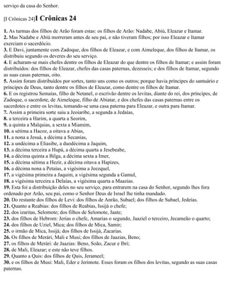 serviço da casa do Senhor.

[I Crônicas 24]I   Crônicas 24
1. As turmas dos filhos de Arão foram estas: os filhos de Arão: Nadabe, Abiú, Eleazar e Itamar.
2. Mas Nadabe e Abiú morreram antes de seu pai, e não tiveram filhos; por isso Eleazar e Itamar
exerciam o sacerdócio.
3. E Davi, juntamente com Zadoque, dos filhos de Eleazar, e com Aimeleque, dos filhos de Itamar, os
distribuiu segundo os deveres do seu serviço.
4. E acharam-se mais chefes dentre os filhos de Eleazar do que dentre os filhos de Itamar; e assim foram
distribuídos: dos filhos de Eleazar, chefes das casas paternas, dezesseis; e dos filhos de Itamar, segundo
as suas casas paternas, oito.
5. Assim foram distribuídos por sortes, tanto uns como os outros; porque havia príncipes do santuário e
príncipes de Deus, tanto dentre os filhos de Eleazar, como dentre os filhos de Itamar.
6. E os registrou Semaías, filho de Netanel, o escrivão dentre os levitas, diante do rei, dos príncipes, de
Zadoque, o sacerdote, de Aimeleque, filho de Abiatar, e dos chefes das casas paternas entre os
sacerdotes e entre os levitas, tomando-se uma casa paterna para Eleazar, e outra para Itamar.
7. Assim a primeira sorte saiu a Jeoiaribe, a segunda a Jedaías,
8. a terceira a Harim, a quarta a Seorim,
9. a quinta a Malquias, a sexta a Miamim,
10. a sétima a Hacoz, a oitava a Abias,
11. a nona a Jesuá, a décima a Secanias,
12. a undécima a Eliasibe, a duodécima a Jaquim,
13. a décima terceira a Hupá, a décima quarta a Jesebeabe,
14. a décima quinta a Bilga, a décima sexta a Imer,
15. a décima sétima a Hezir, a décima oitava a Hapizes,
16. a décima nona a Petaías, a vigésima a Jeezquel,
17. a vigésima primeira a Jaquim, a vigésima segunda a Gamul,
18. a vigésima terceira a Delaías, a vigésima quarta a Maazias.
19. Esta foi a distribuição deles no seu serviço, para entrarem na casa do Senhor, segundo lhes fora
ordenado por Arão, seu pai, como o Senhor Deus de Israel lhe tinha mandado.
20. Do restante dos filhos de Levi: dos filhos de Anrão, Subael; dos filhos de Subael, Jedeías.
21. Quanto a Reabias: dos filhos de Reabias, Issijá o chefe;
22. dos izaritas, Selomote; dos filhos de Selomote, Jaate;
23. dos filhos de Hebrom: Jerias o chefe, Amarias o segundo, Jaaziel o terceiro, Jecameão o quarto;
24. dos filhos de Uziel, Mica; dos filhos de Mica, Samir;
25. o irmão de Mica, Issijá; dos filhos de Issijá, Zacarias.
26. Os filhos de Merári, Mali e Musi; dos filhos de Jaazias, Beno;
27. os filhos de Merári: de Jaazias: Beno, Soão, Zacur e Ibri;
28. de Mali, Eleazar; e este não teve filhos.
29. Quanto a Quis: dos filhos de Quis, Jerameel;
30. e os filhos de Musi: Mali, Eder e Jerimote. Esses foram os filhos dos levitas, segundo as suas casas
paternas.
 