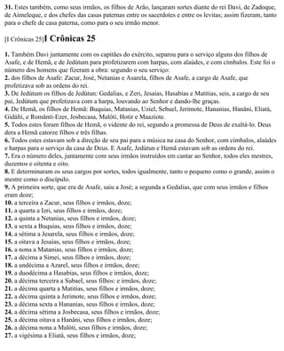 31. Estes também, como seus irmãos, os filhos de Arão, lançaram sortes diante do rei Davi, de Zadoque,
de Aimeleque, e dos chefes das casas paternas entre os sacerdotes e entre os levitas; assim fizeram, tanto
para o chefe de casa paterna, como para o seu irmão menor.

[I Crônicas 25]I   Crônicas 25
1. Também Davi juntamente com os capitães do exército, separou para o serviço alguns dos filhos de
Asafe, e de Hemã, e de Jedútum para profetizarem com harpas, com alaúdes, e com címbalos. Este foi o
número dos homens que fizeram a obra: segundo o seu serviço:
2. dos filhos de Asafe: Zacur, José, Netanias e Asarela, filhos de Asafe, a cargo de Asafe, que
profetizava sob as ordens do rei.
3. De Jedútum os filhos de Jedútun: Gedalias, e Zeri, Jesaías, Hasabias e Matitias, seis, a cargo de seu
pai, Jedútum que profetizava com a harpa, louvando ao Senhor e dando-lhe graças.
4. De Hemã, os filhos de Hemã: Buquias, Matanias, Uziel, Sebuel, Jerimote, Hananias, Hanâni, Eliatá,
Gidálti, e Românti-Ezer, Josbecasa, Malóti, Hotir e Maaziote.
5. Todos estes foram filhos de Hemã, o vidente do rei, segundo a promessa de Deus de exaltá-lo. Deus
dera a Hemã catorze filhos e três filhas.
6. Todos estes estavam sob a direção de seu pai para a música na casa do Senhor, com címbalos, alaúdes
e harpas para o serviço da casa de Deus. E Asafe, Jedútun e Hemã estavam sob as ordens do rei.
7. Era o número deles, juntamente com seus irmãos instruídos em cantar ao Senhor, todos eles mestres,
duzentos e oitenta e oito.
8. E determinaram os seus cargos por sortes, todos igualmente, tanto o pequeno como o grande, assim o
mestre como o discípulo.
9. A primeira sorte, que era de Asafe, saiu a José; a segunda a Gedalias, que com seus irmãos e filhos
eram doze;
10. a terceira a Zacur, seus filhos e irmãos, doze;
11. a quarta a Izri, seus filhos e irmãos, doze;
12. a quinta a Netanias, seus filhos e irmãos, doze;
13. a sexta a Buquias, seus filhos e irmãos, doze;
14. a sétima a Jesarela, seus filhos e irmãos, doze;
15. a oitava a Jesaías, seus filhos e irmãos, doze;
16. a nona a Matanias, seus filhos e irmãos, doze;
17. a décima a Simei, seus filhos e irmãos, doze;
18. a undécima a Azarel, seus filhos e irmãos, doze;
19. a duodécima a Hasabias, seus filhos e irmãos, doze;
20. a décima terceira a Subael, seus filhos: e irmãos, doze;
21. a décima quarta a Matitias, seus filhos e irmãos, doze;
22. a décima quinta a Jerimote, seus filhos e irmãos, doze;
23. a décima sexta a Hananias, seus filhos e irmãos, doze;
24. a décima sétima a Josbecasa, seus filhos e irmãos, doze;
25. a décima oitava a Hanâni, seus filhos e irmãos, doze;
26. a décima nona a Malóti, seus filhos e irmãos, doze;
27. a vigésima a Eliatá, seus filhos e irmãos, doze;
 