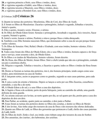 28. a vigésima primeira a Hotir, seus filhos e irmãos, doze;
29. a vigésima segunda a Gidálti, seus filhos e irmãos, doze;
30. a vigésima terceira a Maaziote, seus filhos e irmãos, doze;
31. a vigésima quarta a Românti-Ezer, seus filhos e irmãos, doze.

[I Crônicas 26]I   Crônicas 26
1. Quanto às turmas dos porteiros: Meselemias, filho de Coré, dos filhos de Asafe.
2. E foram os filhos de Meselemias: Zacarias o primogênito, Jediael o segundo, Zebadias o terceiro,
Jatniel o quarto,
3. Elão o quinto, Jeoanã o sexto, Elioenai, o sétimo.
4. Os filhos de Obede-Edom foram: Semaías o primogênito, Jeozabade o segundo, Joá o terceiro, Sacar
o quarto, Netanel o quinto,
5. Amiel o sexto, Issacar o sétimo, Peuletai o oitavo; porque Deus o tinha abençoado.
6. Também a seu filho Semaías nasceram filhos, que dominaram sobre a casa de seu pai porque foram
varões valentes.
7. Os filhos de Semaías: Otni, Rafael, Obede e Elzabade, com seus irmãos, homens valentes, Eliú e
Semaquias.
8. Todos estes foram dos filhos de Obede-Edom; eles e seus filhos e irmãos, homens capazes e de força
para o serviço, eram sessenta e dois, de Obede-Edom.
9. Os filhos e os irmãos de Meselemias, homens valentes, foram dezoito.
10. De Hosa, dos filhos de Merári, foram filhos: Sínri o chefe (ainda que não era o primogênito, contudo
seu pai o constituiu chefe),
11. Hilquias o segundo, Tebalias o terceiro, e Zacarias o quarto; todos os filhos e irmãos de Hosa foram
treze.
12. Destes se fizeram as turmas dos porteiros, isto é, dos homens principais, tendo cargos como seus
irmãos, para ministrarem na casa do Senhor.
13. E lançaram sortes, assim os pequenos como os grandes, segundo as suas casas paternas, para cada
porta.
14. E caiu a sorte do oriente a Selemias. Depois se lançou a sorte por seu filho Zacarias, conselheiro
entendido, e saiu-lhe a do norte.
15. A Obede-Edom a do sul; e a seus filhos a casa dos depósitos.
16. A Supim e Hosa a do ocidente; perto da porta Salequete, junto ao caminho da subida, uma guarda
defronte de outra guarda.
17. Ao oriente estavam seis levitas, ao norte quatro por dia, ao sul quatro por dia, porém para a casa dos
depósitos de dois em dois.
18. Para Parbar, ao ocidente, quatro junto ao caminho, e dois junto a Parbar.
19. Essas foram as turmas dos porteiros dentre os filhos dos coraítas, e dentre os filhos de Merári.
20. E dos levitas, Aías tinha cargo dos tesouros da casa de Deus e dos tesouros das ofertas dedicadas.
21. Quanto aos filhos de Ladã, os filhos dos gersonitas que pertencem a Ladã, chefes das casas paternas
de Ladã; Jeiéli.
22. Os filhos de Jeiéli: Zetão e Joel, seu irmão; estes tinham cargo dos tesouros da casa do Senhor.
23. Dos anramitas, dos izaritas:, dos hebronitas, dos uzielitas.
 