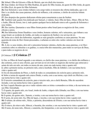 24. Sebuel, filho de Gérsom o filho de Moisés, que era chefe dos tesouros.
25. Seus irmãos: de Eliézer foi filho Reabias, de quem foi filho Jesaías, de quem foi filho Jorão, de quem
foi filho Zicri, de quem foi filho Selomote.
26. Este Selomote e seus irmãos tinham a seu cargo todos os tesouros das ofertas dedicadas, que o rei
Davi e os chefes das casas paternas, chefes de milhares, e de centenas, e chefes do exército tinham
dedicado.
27. Dos despojos das guerras dedicaram ofertas para consertarem a casa do Senhor.
28. Também tudo quanto fora dedicado por Samuel, o vidente, Saul, filho de Quis, Abner, filho de Ner,
e Joabe, filho de Zeruia, isto é, tudo quanto qualquer havia dedicado estava sob a guarda de Selomote e
seus irmãos.
29. Dos izaritas, Quenanias e seus filhos foram postos sobre Israel para os negócios de fora, como
oficiais e juízes.
30. Dos hebronitas foram Hasabias e seus irmãos, homens valentes, mil e setecentos, que tinham a seu
cargo Israel, ao ocidente do Jordão, em todos os negócios do Senhor e no serviço do rei.
31. Jerias era o chefe dos hebronitas, segundo as suas gerações conforme as casas paternas. No ano
quarenta do reino de Davi foram procurados, e acharam-se entre eles varões valentes em Jazer de
Gileade.
32. A ele e a seus irmãos, dois mil e setecentos homens valentes, chefes das casas paternas, o rei Davi
constituiu sobre os rubenitas e os gaditas, e a meia tribo dos manassitas, para todos os serviços de Deus,
e para todos os negócios do rei.

[I Crônicas 27]I   Crônicas 27
1. Ora, os filhos de Israel segundo o seu número, os chefes das casas paternas, e os chefes dos milhares e
das centenas, com os seus oficiais, que serviam ao rei em todos os negócios das turmas que entravam e
saíam de mês em mês, em todos os meses do ano, eram em cada turma vinte e quatro mil.
2. sobre a primeira turma, no primeiro mês, estava Jasobeão, filho de Zabdiel; e em sua turma havia
vinte e quatro mil.
3. Era ele descendente de Pérez, e chefe de todos os comandantes do exército para o primeiro mês.
4. Sobre a turma do segundo mês estava Dodai, o aoíta, com a sua turma, cujo chefe era Miclote; e em
sua turma havia vinte e quatro mil.
5. O terceiro comandante do exército, para o terceiro mês, era o chefe Benaías, filho do sacerdote
Jeoiada; e em sua turma havia vinte e quatro mil.
6. Este é aquele Benaías que era o varão valente entre os trinta e comandava os trinta; e da sua turma era
seu filho Amizabade.
7. O quarto, do quarto mês, era Asael, irmão de Joabe, e depois dele Zebadia; seu filho; e em sua turma
havia vinte e quatro mil.
8. O quinto, do quinto mês:, Samute, o israíta; e em sua turma havia vinte e quatro mil.
9. O sexto, do sexto mês: Ira, filho de Iques, o tecoíta; e em sua turma havia vinte e quatro mil.
10. O sétimo, do sétimo mês:, Helez, o pelonita, descendente de Efraim; e em sua turma havia vinte e
quatro mil.
11. O oitavo, do oitavo mês, Sibecai, o husatita, dos zeraítas; e em sua turma havia vinte e quatro mil.
12. O nono, do nono mês, Abiezer, o anatotita, dos benjamitas; e em sua turma havia vinte e quatro mil.
 