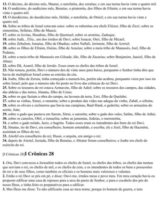 13. O décimo, do décimo mês, Maarai, o netofatita, dos zeraítas; e em sua turma havia vinte e quatro mil.
14. O undécimo, do undécimo mês, Benaías, o piratonita, dos filhos de Efraim; e em sua turma havia
vinte e quatro mil.
15. O duodécimo, do duodécimo mês, Heldai, o netofatita, de Otniel; e em sua turma havia vinte e
quatro mil.
16. Sobre as tribos de Israel estavam estes: sobre os rubenitas era chefe Eliézer, filho de Zicri; sobre os
simeonitas, Sefatias, filho de Maacá;
17. sobre os levitas, Hasabias, filho de Quemuel; sobre os aronitas, Zadoque;
18. sobre Judá, , Eliu:, um dos irmãos de Davi; sobre Issacar, Onri, filho de Micael;
19. sobre Zebulom, Ismaías, filho de Obadias; sobre Naftali, Jerimote, filho de Azrriel;
20. sobre os filhos de Efraim, Oséias, filho de Azazias; sobre a meia tribo de Manassés, Joel, filho de
Pedaías;
21. sobre a meia tribo de Manassés em Gileade, Ido, filho de Zacarias; sobre Benjamim, Jaasiel, filho de
Abner;
22. sobre Dã, Azarel, filho de Jeroão. Esses eram os chefes das tribos de Israel.
23. Não tomou, porém, Davi o número dos de vinte anos para baixo, porquanto o Senhor tinha dito que
havia de multiplicar Israel como as estrelas do céu.
24. Joabe, filho de Zeruia, tinha começado a numerá-los, porém não acabou, porquanto viera por isso ira
sobre Israel; pelo que o número não foi posto no livro das crônicas do rei Davi.
25. Sobre os tesouros do rei estava Azmavete, filho de Adiel; sobre os tesouros dos campos, das cidades,
das aldeias e das torres, Jônatas, filho de Uzias;
26. sobre os que faziam a obra do campo, na lavoura da terra, Ezri, filho de Quelube;
27. sobre as vinhas, Simei, o ramatita; sobre o produto das vides nas adegas do vinho, Zabdi, o sifmita;
28. sobre os olivais e sicômoros que havia nas campinas, Baal-Hanã, o gederita; sobre os armazéns do
azeite, Joás;
29. sobre o gado que pastava em Sarom, Sitrai, o saronita; sobre o gado dos vales, Safate, filho de Adlai;
30. sobre os camelos, Obil, o ismaelita; sobre as jumentas, Jedeías, o meronotita;
31. e sobre o gado miúdo, Jaziz, o hagrita. Todos esses eram os intendentes dos bens do rei Davi.
32. Jônatas, tio de Davi, era conselheiro, homem entendido, e escriba; ele e Jeiel, filho de Hacmôni,
assistiam os filhos do rei;
33. Aitofel era conselheiro do rei; Husai, o arquita, era amigo o rei;
34. depois de Aitotel, Jeoiada, filho de Benaías, e Abiatar foram conselheiros; e Joabe era chefe do
exército do rei.

[I Crônicas 28]I   Crônicas 28
1. Ora, Davi convocou a Jerusalém todos os chefes de Israel, os chefes das tribos, os chefes das turmas
que serviam o rei, os chefes de mil, e os chefes de cem, e os intendentes de todos os bens e possessões
do rei e de seus filhos, como também os oficiais e os homens mais valorosos e valentes.
2. Então o rei Davi se pôs em pé, e disse: Ouvi-me, irmãos meus e povo meu. Em meu coração havia eu
proposto edificar uma casa de repouso para a arca do pacto de Senhor, e para o escabelo dos pés do
nosso Deus, e tinha feito os preparativos para a edificar.
3. Mas Deus me disse: Tu não edificarás casa ao meu nome, porque és homem de guerra, e tens
 