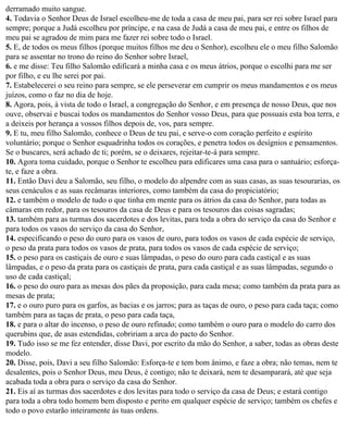 derramado muito sangue.
4. Todavia o Senhor Deus de Israel escolheu-me de toda a casa de meu pai, para ser rei sobre Israel para
sempre; porque a Judá escolheu por príncipe, e na casa de Judá a casa de meu pai, e entre os filhos de
meu pai se agradou de mim para me fazer rei sobre todo o Israel.
5. E, de todos os meus filhos (porque muitos filhos me deu o Senhor), escolheu ele o meu filho Salomão
para se assentar no trono do reino do Senhor sobre Israel,
6. e me disse: Teu filho Salomão edificará a minha casa e os meus átrios, porque o escolhi para me ser
por filho, e eu lhe serei por pai.
7. Estabelecerei o seu reino para sempre, se ele perseverar em cumprir os meus mandamentos e os meus
juízos, como o faz no dia de hoje.
8. Agora, pois, à vista de todo o Israel, a congregação do Senhor, e em presença de nosso Deus, que nos
ouve, observai e buscai todos os mandamentos do Senhor vosso Deus, para que possuais esta boa terra, e
a deixeis por herança a vossos filhos depois de, vos, para sempre.
9. E tu, meu filho Salomão, conhece o Deus de teu pai, e serve-o com coração perfeito e espírito
voluntário; porque o Senhor esquadrinha todos os corações, e penetra todos os desígnios e pensamentos.
Se o buscares, será achado de ti; porém, se o deixares, rejeitar-te-á para sempre.
10. Agora toma cuidado, porque o Senhor te escolheu para edificares uma casa para o santuário; esforça-
te, e faze a obra.
11. Então Davi deu a Salomão, seu filho, o modelo do alpendre com as suas casas, as suas tesourarias, os
seus cenáculos e as suas recâmaras interiores, como também da casa do propiciatório;
12. e também o modelo de tudo o que tinha em mente para os átrios da casa do Senhor, para todas as
câmaras em redor, para os tesouros da casa de Deus e para os tesouros das coisas sagradas;
13. também para as turmas dos sacerdotes e dos levitas, para toda a obra do serviço da casa do Senhor e
para todos os vasos do serviço da casa do Senhor,
14. especificando o peso do ouro para os vasos de ouro, para todos os vasos de cada espécie de serviço,
o peso da prata para todos os vasos de prata, para todos os vasos de cada espécie de serviço;
15. o peso para os castiçais de ouro e suas lâmpadas, o peso do ouro para cada castiçal e as suas
lâmpadas, e o peso da prata para os castiçais de prata, para cada castiçal e as suas lâmpadas, segundo o
uso de cada castiçal;
16. o peso do ouro para as mesas dos pães da proposição, para cada mesa; como também da prata para as
mesas de prata;
17. e o ouro puro para os garfos, as bacias e os jarros; para as taças de ouro, o peso para cada taça; como
também para as taças de prata, o peso para cada taça,
18. e para o altar do incenso, o peso de ouro refinado; como também o ouro para o modelo do carro dos
querubins que, de asas estendidas, cobririam a arca do pacto do Senhor.
19. Tudo isso se me fez entender, disse Davi, por escrito da mão do Senhor, a saber, todas as obras deste
modelo.
20. Disse, pois, Davi a seu filho Salomão: Esforça-te e tem bom ânimo, e faze a obra; não temas, nem te
desalentes, pois o Senhor Deus, meu Deus, é contigo; não te deixará, nem te desamparará, até que seja
acabada toda a obra para o serviço da casa do Senhor.
21. Eis aí as turmas dos sacerdotes e dos levitas para todo o serviço da casa de Deus; e estará contigo
para toda a obra todo homem bem disposto e perito em qualquer espécie de serviço; também os chefes e
todo o povo estarão inteiramente às tuas ordens.
 