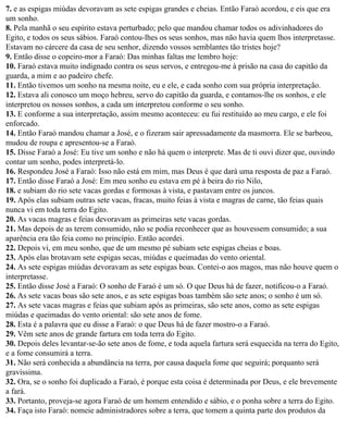 7. e as espigas miúdas devoravam as sete espigas grandes e cheias. Então Faraó acordou, e eis que era
um sonho.
8. Pela manhã o seu espírito estava perturbado; pelo que mandou chamar todos os adivinhadores do
Egito, e todos os seus sábios. Faraó contou-lhes os seus sonhos, mas não havia quem lhos interpretasse.
Estavam no cárcere da casa de seu senhor, dizendo vossos semblantes tão tristes hoje?
9. Então disse o copeiro-mor a Faraó: Das minhas faltas me lembro hoje:
10. Faraó estava muito indignado contra os seus servos, e entregou-me à prisão na casa do capitão da
guarda, a mim e ao padeiro chefe.
11. Então tivemos um sonho na mesma noite, eu e ele, e cada sonho com sua própria interpretação.
12. Estava ali conosco um moço hebreu, servo do capitão da guarda, e contamos-lhe os sonhos, e ele
interpretou os nossos sonhos, a cada um interpretou conforme o seu sonho.
13. E conforme a sua interpretação, assim mesmo aconteceu: eu fui restituído ao meu cargo, e ele foi
enforcado.
14. Então Faraó mandou chamar a José, e o fizeram sair apressadamente da masmorra. Ele se barbeou,
mudou de roupa e apresentou-se a Faraó.
15. Disse Faraó a José: Eu tive um sonho e não há quem o interprete. Mas de ti ouvi dizer que, ouvindo
contar um sonho, podes interpretá-lo.
16. Respondeu José a Faraó: Isso não está em mim, mas Deus é que dará uma resposta de paz a Faraó.
17. Então disse Faraó a José: Em meu sonho eu estava em pé à beira do rio Nilo,
18. e subiam do rio sete vacas gordas e formosas à vista, e pastavam entre os juncos.
19. Após elas subiam outras sete vacas, fracas, muito feias à vista e magras de carne, tão feias quais
nunca vi em toda terra do Egito.
20. As vacas magras e feias devoravam as primeiras sete vacas gordas.
21. Mas depois de as terem consumido, não se podia reconhecer que as houvessem consumido; a sua
aparência era tão feia como no princípio. Então acordei.
22. Depois vi, em meu sonho, que de um mesmo pé subiam sete espigas cheias e boas.
23. Após elas brotavam sete espigas secas, miúdas e queimadas do vento oriental.
24. As sete espigas miúdas devoravam as sete espigas boas. Contei-o aos magos, mas não houve quem o
interpretasse.
25. Então disse José a Faraó: O sonho de Faraó é um só. O que Deus há de fazer, notificou-o a Faraó.
26. As sete vacas boas são sete anos, e as sete espigas boas também são sete anos; o sonho é um só.
27. As sete vacas magras e feias que subiam após as primeiras, são sete anos, como as sete espigas
miúdas e queimadas do vento oriental: são sete anos de fome.
28. Esta é a palavra que eu disse a Faraó: o que Deus há de fazer mostro-o a Faraó.
29. Vêm sete anos de grande fartura em toda terra do Egito.
30. Depois deles levantar-se-ão sete anos de fome, e toda aquela fartura será esquecida na terra do Egito,
e a fome consumirá a terra.
31. Não será conhecida a abundância na terra, por causa daquela fome que seguirá; porquanto será
gravíssima.
32. Ora, se o sonho foi duplicado a Faraó, é porque esta coisa é determinada por Deus, e ele brevemente
a fará.
33. Portanto, proveja-se agora Faraó de um homem entendido e sábio, e o ponha sobre a terra do Egito.
34. Faça isto Faraó: nomeie administradores sobre a terra, que tomem a quinta parte dos produtos da
 