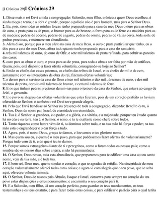 [I Crônicas 29]I   Crônicas 29
1. Disse mais o rei Davi a toda a congregação: Salomão, meu filho, o único a quem Deus escolheu, é
ainda moço e tenro, e a obra é grande, porque o palácio não é para homem, mas para o Senhor Deus.
2. Eu, pois, com todas as minhas forças tenho preparado para a casa de meu Deus o ouro para as obras
de ouro, a prata para as de prata, o bronze para as de bronze, o ferro para as de ferro e a madeira para as
de madeira; pedras de oberilo, pedras de engaste, pedras de ornato, pedras de várias cores, toda sorte de
pedras preciosas, e mármore em abundância.
3. Além disso, porque pus o meu afeto na casa de meu Deus, o ouro e prata particular que tenho, eu o
dou para a casa do meu Deus, afora tudo quanto tenho preparado para a casa do santuário:
4. três mil talentos de ouro, do ouro de Ofir, e sete mil talentos de prata refinada, para cobrir as paredes
das casas;
5. ouro para as obras e ouro, e prata para as de prata, para toda a obra a ser feita por mão de artífices.
Quem, pois, está disposto a fazer oferta voluntária, consagrando-se hoje ao Senhor?
6. Então os chefes das casas paternas, os chefes das tribos de Israel, e os chefes de mil e de cem,
juntamente com os intendentes da obra do rei, fizeram ofertas voluntárias;
7. e deram para o serviço da casa de Deus cinco mil talentos e dez mil , dracmas de ouro, e dez mil
talentos de prata, dezoito mil talentos de bronze, e cem mil talentos de ferro.
8. E os que tinham pedras preciosas deram-nas para o tesouro da casa do Senhor, que estava ao cargo de
Jeiel, o gersonita.
9. E o povo se alegrou das ofertas voluntárias que estes fizeram, pois de um coração perfeito as haviam
oferecido ao Senhor; e também o rei Davi teve grande alegria.
10. Pelo que Davi bendisse ao Senhor na presença de toda a congregação, dizendo: Bendito és tu, ó
Senhor, Deus de nosso pai Israel, de eternidade em eternidade.
11. Tua é, ó Senhor, a grandeza, e o poder, e a glória, e a vitória, e a majestade, porque teu é tudo quanto
há no céu e na terra; teu é, ó Senhor, o reino, e tu te exaltaste como chefe sobre todos.
12. Tanto riquezas como honra vêm de ti, tu dominas sobre tudo, e na tua mão há força e poder; na tua
mão está o engrandecer e o dar força a tudo.
13. Agora, pois, ó nosso Deus, graças te damos, e louvamos o teu glorioso nome.
14. Mas quem sou eu, e quem é o meu povo, para que pudéssemos fazer ofertas tão voluntariamente?
Porque tudo vem de ti, e do que é teu to damos.
15. Porque somos estrangeiros diante de ti e peregrinos, como o foram todos os nossos pais; como a
sombra são os nossos dias sobre a terra, e não há permanência:
16. Ó Senhor, Deus nosso, toda esta abundância, que preparamos para te edificar uma casa ao teu santo
nome, vem da tua mão, e é toda tua.
17. E bem sei, Deus meu, que tu sondas o coração, e que te agradas da retidão. Na sinceridade de meu
coração voluntariamente ofereci todas estas coisas; e agora vi com alegria que o teu povo, que se acha
aqui, ofereceu voluntariamente.
18. O Senhor, Deus de nossos pais Abraão, Isaque e Israel, conserva para sempre no coração do teu
povo estas disposições e estes pensamentos, e encaminha o seu coração para ti.
19. E a Salomão, meu filho, dá um coração perfeito, para guardar os teus mandamentos, os teus
testemunhes e os teus estatuto, e para fazer todas estas coisas, e para edificar o palácio para o qual tenha
 