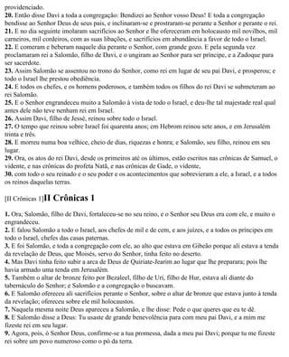 providenciado.
20. Então disse Davi a toda a congregação: Bendizei ao Senhor vosso Deus! E toda a congregação
bendisse ao Senhor Deus de seus pais, e inclinaram-se e prostraram-se perante a Senhor e perante o rei.
21. E no dia seguinte imolaram sacrifícios ao Senhor e lhe ofereceram em holocausto mil novilhos, mil
carneiros, mil cordeiros, com as suas libações, e sacrifícios em abundância a favor de todo o Israel.
22. E comeram e beberam naquele dia perante o Senhor, com grande gozo. E pela segunda vez
proclamaram rei a Salomão, filho de Davi, e o ungiram ao Senhor para ser príncipe, e a Zadoque para
ser sacerdote.
23. Assim Salomão se assentou no trono do Senhor, como rei em lugar de seu pai Davi, e prosperou; e
todo o Israel lhe prestou obediência.
24. E todos os chefes, e os homens poderosos, e também todos os filhos do rei Davi se submeteram ao
rei Salomão.
25. E o Senhor engrandeceu muito a Salomão à vista de todo o Israel, e deu-lhe tal majestade real qual
antes dele não teve nenhum rei em Israel.
26. Assim Davi, filho de Jessé, reinou sobre todo o Israel.
27. O tempo que reinou sobre Israel foi quarenta anos; em Hebrom reinou sete anos, e em Jerusalém
trinta e três.
28. E morreu numa boa velhice, cheio de dias, riquezas e honra; e Salomão, seu filho, reinou em seu
lugar.
29. Ora, os atos do rei Davi, desde os primeiros até os últimos, estão escritos nas crônicas de Samuel, o
vidente, e nas crônicas do profeta Natã, e nas crônicas de Gade, o vidente,
30. com todo o seu reinado e o seu poder e os acontecimentos que sobrevieram a ele, a Israel, e a todos
os reinos daquelas terras.

[II Crônicas 1]II   Crônicas 1
1. Ora, Salomão, filho de Davi, fortaleceu-se no seu reino, e o Senhor seu Deus era com ele, e muito o
engrandeceu.
2. E falou Salomão a todo o Israel, aos chefes de mil e de cem, e aos juízes, e a todos os príncipes em
todo o Israel, chefes das casas paternas.
3. E foi Salomão, e toda a congregação com ele, ao alto que estava em Gibeão porque ali estava a tenda
da revelação de Deus, que Moisés, servo do Senhor, tinha feito no deserto.
4. Mas Davi tinha feito subir a arca de Deus de Quiriate-Jearim ao lugar que lhe preparara; pois lhe
havia armado uma tenda em Jerusalém.
5. Também o altar de bronze feito por Bezaleel, filho de Uri, filho de Hur, estava ali diante do
tabernáculo do Senhor; e Salomão e a congregação o buscavam.
6. E Salomão ofereceu ali sacrifícios perante o Senhor, sobre o altar de bronze que estava junto à tenda
da revelação; ofereceu sobre ele mil holocaustos.
7. Naquela mesma noite Deus apareceu a Salomão, e lhe disse: Pede o que queres que eu te dê.
8. E Salomão disse a Deus: Tu usaste de grande benevolência para com meu pai Davi, e a mim me
fizeste rei em seu lugar.
9. Agora, pois, ó Senhor Deus, confirme-se a tua promessa, dada a meu pai Davi; porque tu me fizeste
rei sobre um povo numeroso como o pó da terra.
 