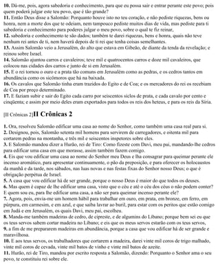 10. Dá-me, pois, agora sabedoria e conhecimento, para que eu possa sair e entrar perante este povo; pois
quem poderá julgar este teu povo, que é tão grande?
11. Então Deus disse a Salomão: Porquanto houve isto no teu coração, e não pediste riquezas, bens ou
honra, nem a morte dos que te odeiam, nem tampouco pediste muitos dias de vida, mas pediste para ti
sabedoria e conhecimento para poderes julgar o meu povo, sobre o qual te fiz reinar,
12. sabedoria e conhecimento te são dados; também te darei riquezas, bens e honra, quais não teve
nenhum rei antes de ti, nem haverá depois de ti rei que tenha coisas semelhantes.
13. Assim Salomão veio a Jerusalém, do alto que estava em Gibeão, de diante da tenda da revelação; e
reinou sobre Israel.
14. Salomão ajuntou carros e cavaleiros; teve mil e quatrocentos carros e doze mil cavaleiros, que
colocou nas cidades dos carros e junto de si em Jerusalém.
15. E o rei tornou o ouro e a prata tão comuns em Jerusalém como as pedras, e os cedros tantos em
abundância como os sicômoros que há na baixada.
16. Os cavalos que Salomão tinha eram trazidos do Egito e de Coa; e os mercadores do rei os recebiam
de Coa por preço determinado.
17. E faziam subir e sair do Egito cada carro por seiscentos siclos de prata, e cada cavalo por cento e
cinqüenta; e assim por meio deles eram exportados para todos os reis dos heteus, e para os reis da Síria.

[II Crônicas 2]II   Crônicas 2
1. Ora, resolveu Salomão edificar uma casa ao nome do Senhor, como também uma casa real para si.
2. Designou, pois, Salomão setenta mil homens para servirem de carregadores, e oitenta mil para
cortarem pedras na montanha, e três mil e seiscentos inspetores sobre eles.
3. E Salomão mandou dizer a Hurão, rei de Tiro: Como fizeste com Davi, meu pai, mandando-lhe cedros
para edificar uma casa em que morasse, assim também fazem comigo.
4. Eis que vou edificar uma casa ao nome do Senhor meu Deus e lha consagrar para queimar perante ele
incenso aromático, para apresentar continuamente, o pão da preposição, e para oferecer os holocaustos
da manhã e da tarde, nos sábados, nas luas novas e nas festas fixas do Senhor nosso Deus; o que é
obrigação perpétua de Israel.
5. A casa que vou edificar há de ser grande, porque o nosso Deus é maior do que todos os deuses.
6. Mas quem é capaz de lhe edificar uma casa, visto que o céu e até o céu dos céus o não podem conter?
E quem sou eu, para lhe edificar uma casa, a não ser para queimar incenso perante ele?
7. Agora, pois, envia-me um homem hábil para trabalhar em ouro, em prata, em bronze, em ferro, em
púrpura, em carmesim, e em azul, e que saiba lavrar ao buril, para estar com os peritos que estão comigo
em Judá e em Jerusalém, os quais Davi, meu pai, escolheu.
8. Manda-me também madeiras de cedro, de cipreste, e de algumins do Líbano; porque bem sei eu que
os teus servos sabem cortar madeira no Líbano; e eis que os meus servos estarão com os teus servos,
9. a fim de me prepararem madeiras em abundância, porque a casa que vou edificar há de ser grande e
maravilhosa.
10. E aos teus servos, os trabalhadores que cortarem a madeira, darei vinte mil coros de trigo malhado,
vinte mil coros de cevada, vinte mil batos de vinho e vinte mil batos de azeite.
11. Hurão, rei de Tiro, mandou por escrito resposta a Salomão, dizendo: Porquanto o Senhor ama o seu
povo, te constituiu rei sobre ele.
 