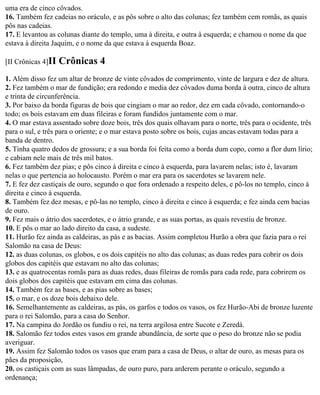 uma era de cinco côvados.
16. Também fez cadeias no oráculo, e as pôs sobre o alto das colunas; fez também cem romãs, as quais
pôs nas cadeias.
17. E levantou as colunas diante do templo, uma à direita, e outra à esquerda; e chamou o nome da que
estava à direita Jaquim, e o nome da que estava à esquerda Boaz.

[II Crônicas 4]II   Crônicas 4
1. Além disso fez um altar de bronze de vinte côvados de comprimento, vinte de largura e dez de altura.
2. Fez também o mar de fundição; era redondo e media dez côvados duma borda à outra, cinco de altura
e trinta de circunferência.
3. Por baixo da borda figuras de bois que cingiam o mar ao redor, dez em cada côvado, contornando-o
todo; os bois estavam em duas fileiras e foram fundidos juntamente com o mar.
4. O mar estava assentado sobre doze bois, três dos quais olhavam para o norte, três para o ocidente, três
para o sul, e três para o oriente; e o mar estava posto sobre os bois, cujas ancas estavam todas para a
banda de dentro.
5. Tinha quatro dedos de grossura; e a sua borda foi feita como a borda dum copo, como a flor dum lírio;
e cabiam nele mais de três mil batos.
6. Fez também dez pias; e pôs cinco à direita e cinco à esquerda, para lavarem nelas; isto é, lavaram
nelas o que pertencia ao holocausto. Porém o mar era para os sacerdotes se lavarem nele.
7. E fez dez castiçais de ouro, segundo o que fora ordenado a respeito deles, e pô-los no templo, cinco à
direita e cinco à esquerda.
8. Também fez dez mesas, e pô-las no templo, cinco à direita e cinco à esquerda; e fez ainda cem bacias
de ouro.
9. Fez mais o átrio dos sacerdotes, e o átrio grande, e as suas portas, as quais revestiu de bronze.
10. E pôs o mar ao lado direito da casa, a sudeste.
11. Hurão fez ainda as caldeiras, as pás e as bacias. Assim completou Hurão a obra que fazia para o rei
Salomão na casa de Deus:
12. as duas colunas, os globos, e os dois capitéis no alto das colunas; as duas redes para cobrir os dois
globos dos capitéis que estavam no alto das colunas;
13. e as quatrocentas romãs para as duas redes, duas fileiras de romãs para cada rede, para cobrirem os
dois globos dos capitéis que estavam em cima das colunas.
14. Também fez as bases, e as pias sobre as bases;
15. o mar, e os doze bois debaixo dele.
16. Semelhantemente as caldeiras, as pás, os garfos e todos os vasos, os fez Hurão-Abi de bronze luzente
para o rei Salomão, para a casa do Senhor.
17. Na campina do Jordão os fundiu o rei, na terra argilosa entre Sucote e Zeredá.
18. Salomão fez todos estes vasos em grande abundância, de sorte que o peso do bronze não se podia
averiguar.
19. Assim fez Salomão todos os vasos que eram para a casa de Deus, o altar de ouro, as mesas para os
pães da proposição,
20. os castiçais com as suas lâmpadas, de ouro puro, para arderem perante o oráculo, segundo a
ordenança;
 