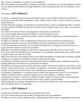 21. as flores, as lâmpadas e as tenazes, de ouro puríssimo,
22. como também as espevitadeiras, as bacias, as colheres e os braseiros, de ouro puro. Quanto à entrada
da casa, tanto as portas internas, do lugar santíssimo, como as portas da casa, isto é, do santuário, eram
de ouro.

[II Crônicas 5]II   Crônicas 5
1. Assim se completou toda a obra que Salomão fez para a casa do Senhor. Então trouxe Salomão as
coisas que seu pai Davi tinha consagrado, a saber, a prata, e ouro e todos os vasos, e os pôs nos tesouros
da casa de Deus.
2. Então Salomão congregou em Jerusalém os anciãos de Israel, e todos as cabeças das tribos, os chefes
das casas paternas dos filhos de Israel, para fazerem subir da cidade de Davi, que é Sião, a arca do pacto
do Senhor.
3. E todos os homens de Israel se congregaram ao rei na festa, no sétimo mês.
4. E, tendo chegado todos os anciãos de Israel; os levitas levantaram a arca;
5. e fizeram subir a arca, a tenda da revelação e todos os utensílios sagrados que estavam na tenda; os
sacerdotes levitas os levaram.
6. Então o rei Salomão e toda a congregação de Israel, que se havia reunido a ele diante da arca,
sacrificavam carneiros e bois, que não se podiam contar nem numerar por causa da sua multidão.
7. Assim trouxeram os sacerdotes a arca do pacto do Senhor para o seu lugar, no oráculo da casa, no
lugar santíssimo, debaixo das asas dos querubins.
8. Porque os querubins estendiam as asas sobre o lugar da arca, cobrindo a arca e os seus varais:
9. Os varais eram tão compridos que as suas pontas se viam perante o oráculo, mas não se viam de fora;
e ali tem estado a arca até o dia de hoje.
10. Na arca não havia coisa alguma senão as duas tábuas que Moisés ali tinha posto em Horebe, quando
o Senhor fez um pacto com os filhos de Israel, ao saíram eles do Egito.
11. Quando os sacerdotes saíram do lugar santo (pois todos os sacerdotes que se achavam presentes se
tinham santificado, sem observarem a ordem das suas turmas;
12. também os levitas que eram cantores, todos eles, a saber, Asafe, Remã, Jedútum e seus filhos, e seus
irmãos, vestidos de linho fino, com címbalos, com alaúdes e com harpas, estavam em pé ao lado oriental
do altar, e juntamente com eles cento e vinte sacerdotes, que tocavam as trombetas) ,
13. quando os trombeteiros e os cantores estavam acordes em fazerem ouvir uma só voz, louvando ao
Senhor e dando-lhe graças, e quando levantavam a voz com trombetas, e címbalos, e outros
instrumentos de música, e louvavam ao Senhor, dizendo: Porque ele é bom, porque a sua benignidade
dura para sempre; então se encheu duma nuvem a casa, a saber, a casa do Senhor,
14. de modo que os sacerdotes não podiam ter-se em pé, para ministrar, por causa da nuvem; porque a
glória do Senhor encheu a casa de Deus.

[II Crônicas 6]II   Crônicas 6
1. Então disse Salomão: O Senhor disse que habitaria nas trevas.
2. E eu te construí uma casa para morada, um lugar para a tua eterna habitação.
3. Então o rei virou o rosto e abençoou toda a congregação de Israel; e toda a congregação estava em pé.
 