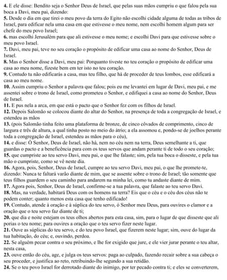 4. E ele disse: Bendito seja o Senhor Deus de Israel, que pelas suas mãos cumpriu o que falou pela sua
boca a Davi, meu pai, dizendo:
5. Desde o dia em que tirei o meu povo da terra do Egito não escolhi cidade alguma de todas as tribos de
Israel, para edificar nela uma casa em que estivesse o meu nome, nem escolhi homem algum para ser
chefe do meu povo Israel;
6. mas escolhi Jerusalém para que ali estivesse o meu nome; e escolhi Davi para que estivesse sobre o
meu povo Israel.
7. Davi, meu pai, teve no seu coração o propósito de edificar uma casa ao nome do Senhor, Deus de
Israel.
8. Mas o Senhor disse a Davi, meu pai: Porquanto tiveste no teu coração o propósito de edificar uma
casa ao meu nome, fizeste bem em ter isto no teu coração.
9. Contudo tu não edificarás a casa, mas teu filho, que há de proceder de teus lombos, esse edificará a
casa ao meu nome.
10. Assim cumpriu o Senhor a palavra que falou; pois eu me levantei em lugar de Davi, meu pai, e me
assentei sobre o trono de Israel, como prometeu o Senhor, e edifiquei a casa ao nome do Senhor, Deus
de Israel.
11. E pus nela a arca, em que está o pacto que o Senhor fez com os filhos de Israel.
12. Depois Salomão se colocou diante do altar do Senhor, na presença de toda a congregação de Israel, e
estendeu as mãos
13. (pois Salomão tinha feito uma plataforma de bronze, de cinco côvados de comprimento, cinco de
largura e três de altura, a qual tinha posto no meio do átrio; a ela assomou e, pondo-se de joelhos perante
toda a congregação de Israel, estendeu as mãos para o céu),
14. e disse: Ó Senhor, Deus de Israel, não há, nem no céu nem na terra, Deus semelhante a ti, que
guardas o pacto e a beneficência para com os teus servos que andam perante ti de todo o seu coração;
15. que cumpriste ao teu servo Davi, meu pai, o que lhe falaste; sim, pela tua boca o disseste, e pela tua
mão o cumpriste, como se vê neste dia.
16. Agora, pois, Senhor, Deus de Israel, cumpre ao teu servo Davi, meu pai, o que lhe promete-te,
dizendo: Nunca te faltará varão diante de mim, que se assente sobre o trono de Israel; tão somente que
teus filhos guardem o seu caminho para andarem na minha lei, como tu andaste diante de mim.
17. Agora pois, Senhor, Deus de Israel, confirme-se a tua palavra, que falaste ao teu servo Davi.
18. Mas, na verdade, habitará Deus com os homens na terra? Eis que o céu e o céu dos céus não te
podem conter; quanto menos esta casa que tenho edificado!
19. Contudo, atende à oração e à súplica do teu servo, ó Senhor meu Deus, para ouvires o clamor e a
oração que o teu servo faz diante de ti;
20. que dia e noite estejam os teus olhos abertos para esta casa, sim, para o lugar de que disseste que ali
porias o teu nome; para ouvires a oração que o teu servo fizer neste lugar.
21. Ouve as súplicas do teu servo, e do teu povo Israel, que fizerem neste lugar; sim, ouve do lugar da
tua habitação, do céu; e, ouvindo, perdoa.
22. Se alguém pecar contra o seu próximo, e lhe for exigido que jure, e ele vier jurar perante o teu altar,
nesta casa,
23. ouve então do céu, age, e julga os teus servos: paga ao culpado, fazendo recair sobre a sua cabeça o
seu proceder, e justifica ao reto, retribuindo-lhe segundo a sua retidão.
24. Se o teu povo Israel for derrotado diante do inimigo, por ter pecado contra ti; e eles se converterem,
 