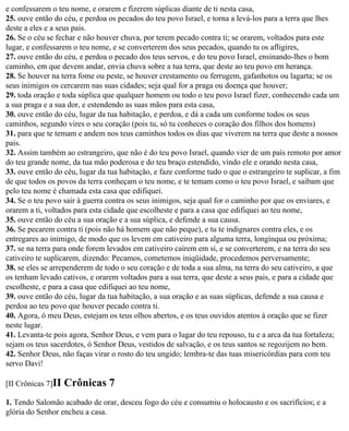 e confessarem o teu nome, e orarem e fizerem súplicas diante de ti nesta casa,
25. ouve então do céu, e perdoa os pecados do teu povo Israel, e torna a levá-los para a terra que lhes
deste a eles e a seus pais.
26. Se o céu se fechar e não houver chuva, por terem pecado contra ti; se orarem, voltados para este
lugar, e confessarem o teu nome, e se converterem dos seus pecados, quando tu os afligires,
27. ouve então do céu, e perdoa o pecado dos teus servos, e do teu povo Israel, ensinando-lhes o bom
caminho, em que devem andar, envia chuva sobre a tua terra, que deste ao teu povo em herança.
28. Se houver na terra fome ou peste, se houver crestamento ou ferrugem, gafanhotos ou lagarta; se os
seus inimigos os cercarem nas suas cidades; seja qual for a praga ou doença que houver;
29. toda oração e toda súplica que qualquer homem ou todo o teu povo Israel fizer, conhecendo cada um
a sua praga e a sua dor, e estendendo as suas mãos para esta casa,
30. ouve então do céu, lugar da tua habitação, e perdoa, e dá a cada um conforme todos os seus
caminhos, segundo vires o seu coração (pois tu, só tu conheces o coração dos filhos dos homens)
31. para que te temam e andem nos teus caminhos todos os dias que viverem na terra que deste a nossos
pais.
32. Assim também ao estrangeiro, que não é do teu povo Israel, quando vier de um país remoto por amor
do teu grande nome, da tua mão poderosa e do teu braço estendido, vindo ele e orando nesta casa,
33. ouve então do céu, lugar da tua habitação, e faze conforme tudo o que o estrangeiro te suplicar, a fim
de que todos os povos da terra conheçam o teu nome, e te temam como o teu povo Israel, e saibam que
pelo teu nome é chamada esta casa que edifiquei.
34. Se o teu povo sair à guerra contra os seus inimigos, seja qual for o caminho por que os enviares, e
orarem a ti, voltados para esta cidade que escolheste e para a casa que edifiquei ao teu nome,
35. ouve então do céu a sua oração e a sua súplica, e defende a sua causa.
36. Se pecarem contra ti (pois não há homem que não peque), e tu te indignares contra eles, e os
entregares ao inimigo, de modo que os levem em cativeiro para alguma terra, longínqua ou próxima;
37. se na terra para onde forem levados em cativeiro caírem em si, e se converterem, e na terra do seu
cativeiro te suplicarem, dizendo: Pecamos, cometemos iniqüidade, procedemos perversamente;
38. se eles se arrependerem de todo o seu coração e de toda a sua alma, na terra do seu cativeiro, a que
os tenham levado cativos, e orarem voltados para a sua terra, que deste a seus pais, e para a cidade que
escolheste, e para a casa que edifiquei ao teu nome,
39. ouve então do céu, lugar da tua habitação, a sua oração e as suas súplicas, defende a sua causa e
perdoa ao teu povo que houver pecado contra ti.
40. Agora, ó meu Deus, estejam os teus olhos abertos, e os teus ouvidos atentos à oração que se fizer
neste lugar.
41. Levanta-te pois agora, Senhor Deus, e vem para o lugar do teu repouso, tu e a arca da tua fortaleza;
sejam os teus sacerdotes, ó Senhor Deus, vestidos de salvação, e os teus santos se regozijem no bem.
42. Senhor Deus, não faças virar o rosto do teu ungido; lembra-te das tuas misericórdias para com teu
servo Davi!

[II Crônicas 7]II   Crônicas 7
1. Tendo Salomão acabado de orar, desceu fogo do céu e consumiu o holocausto e os sacrifícios; e a
glória do Senhor encheu a casa.
 