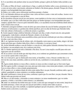 2. E os sacerdotes não podiam entrar na casa do Senhor, porque a glória do Senhor tinha enchido a sua
casa.
3. E todos os filhos de Israel, vendo descer o fogo, e a glória do Senhor sobre a casa, prostraram-se com
o rosto em terra sobre o pavimento, adoraram ao Senhor e lhe deram graças, dizendo: Porque ele é bom;
porque a sua benignidade dura para sempre.
4. Então o rei e todo o povo ofereceram sacrifícios perante o Senhor.
5. E o rei Salomão ofereceu em sacrifício vinte e dois mil bois e cento e vinte mil ovelhas. Assim o rei e
todo o povo consagraram a casa de Deus.
6. Os sacerdotes estavam em pé nos seus postos, como também os levitas com os instrumentos musicais
do Senhor, que o rei Davi tinha feito para dar graças ao Senhor (porque a sua benignidade dura para
sempre), quando Davi o louvava pelo ministério deles; e os sacerdotes tocavam trombetas diante deles; e
todo o Israel estava em pé.
7. Salomão consagrou também o meio do átrio que estava diante da casa do Senhor; porquanto ali ele
ofereceu os holocaustos e a gordura das ofertas pacíficas; pois no altar de bronze que Salomão tinha
feito não cabiam o holocausto, e a oferta de cereais e a gordura.
8. Assim naquele tempo celebrou Salomão a festa por sete dias, e todo o Israel com ele, uma grande
congregação, vinda desde a entrada de Hamate e desde o rio do Egito.
9. E no oitavo dia celebraram uma assembléia solene, pois haviam celebrado por sete dias a dedicação
do altar, e por sete dias a festa.
10. E, no vigésimo terceiro dia do sétimo, mês, ele despediu o povo para as suas tendas, alegre e de bom
ânimo pelo bem que o Senhor tinha feito a Davi e a Salomão, e a seu povo Israel.
11. Assim Salomão acabou a casa do Senhor e a casa do rei; tudo quanto Salomão intentara fazer na casa
do Senhor e na sua própria casa, ele o realizou com êxito.
12. E o Senhor apareceu de noite a Salomão e lhe disse: Eu ouvi a tua oração e escolhi para mim este
lugar para casa de sacrifício.
13. Se eu cerrar o céu de modo que não haja chuva, ou se ordenar aos gafanhotos que consumam a terra,
ou se enviar a peste entre o meu povo;
14. e se o meu povo, que se chama pelo meu nome, se humilhar, e orar, e buscar a minha face, e se
desviar dos seus maus caminhos, então eu ouvirei do céu, e perdoarei os seus pecados, e sararei a sua
terra.
15. Agora estarão abertos os meus olhos e atentos os meus ouvidos à oração que se fizer neste lugar.
16. Pois agora escolhi e consagrei esta casa, para que nela esteja o meu nome para sempre; e nela estarão
fixos os meus olhos e o meu coração perpetuamente.
17. E, quanto a ti, se andares diante de mim como andou Davi, teu pai, fazendo conforme tudo o que te
ordenei, guardando os meus estatutos e as minhas ordenanças,
18. então confirmarei o trono do teu reino, conforme o pacto que fiz com Davi, teu pai, dizendo: Não te
faltará varão que governe em Israel.
19. Mas se vos desviardes, e deixardes os meus estatutos e os meus mandamentos, que vos tenho
proposto, e fordes, e servirdes a outros deuses, e os adorardes,
20. então vos arrancarei da minha terra que vos dei; e esta casa que consagrei ao meu nome, lançá-la-ei
da minha presença, e farei com que ela seja por provérbio e motejo entre todos os povos.
21. E desta casa, que é tão exaltada, se espantará qualquer que por ela passar, e dirá: Por que fez o
Senhor assim a esta terra e a esta casa.
 