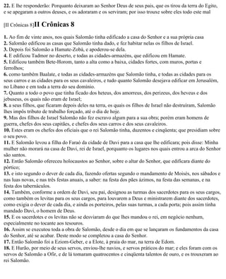 22. E lhe responderão: Porquanto deixaram ao Senhor Deus de seus pais, que os tirou da terra do Egito,
e se apegaram a outros deuses, e os adoraram e os serviram; por isso trouxe sobre eles todo este mal

[II Crônicas 8]II   Crônicas 8
1. Ao fim de vinte anos, nos quais Salomão tinha edificado a casa do Senhor e a sua própria casa
2. Salomão edificou as casas que Salomão tinha dado, e fez habitar nelas os filhos de Israel.
3. Depois foi Salomão a Hamate-Zobá, e apoderou-se dela.
4. E edificou Tadmor no deserto, e todas as cidades-armazéns, que edificou em Hamate.
5. Edificou também Bete-Horom, tanto a alta como a baixa, cidades fortes, com muros, portas e
ferrolhos;
6. como também Baalate, e todas as cidades-armazéns que Salomão tinha, e todas as cidades para os
seus carros e as cidades para os seus cavaleiros, e tudo quanto Salomão desejava edificar em Jerusalém,
no Líbano e em toda a terra do seu domínio.
7. Quanto a todo o povo que tinha ficado dos heteus, dos amorreus, dos perizeus, dos heveus e dos
jebuseus, os quais não eram de Israel;
8. a seus filhos, que ficaram depois deles na terra, os quais os filhos de Israel não destruíram, Salomão
lhes impôs tributo de trabalho forçado, até o dia de hoje.
9. Mas dos filhos de Israel Salomão não fez escravo algum para a sua obra; porém eram homens de
guerra, chefes dos seus capitães, e chefes dos seus carros e dos seus cavaleiros.
10. Estes eram os chefes dos oficiais que o rei Salomão tinha, duzentos e cinqüenta; que presidiam sobre
o seu povo.
11. E Salomão levou a filha do Faraó da cidade de Davi para a casa que lhe edificara; pois disse: Minha
mulher não morará na casa de Davi, rei de Israel, porquanto os lugares nos quais entrou a arca do Senhor
são santos.
12. Então Salomão ofereceu holocaustos ao Senhor, sobre o altar do Senhor, que edificara diante do
pórtico;
13. e isto segundo o dever de cada dia, fazendo ofertas segundo o mandamento de Moisés, nos sábados e
nas luas novas, e nas três festas anuais, a saber: na festa dos pães ázimos, na festa das semanas, e na
festa dos tabernáculos.
14. Também, conforme a ordem de Davi, seu pai, designou as turmas dos sacerdotes para os seus cargos,
como também os levitas para os seus cargos, para louvarem a Deus e ministrarem diante dos sacerdotes,
como exigia o dever de cada dia, e ainda os porteiros, pelas suas turmas, a cada porta; pois assim tinha
mandado Davi, o homem de Deus.
15. E os sacerdotes e os levitas não se desviaram do que lhes mandou o rei, em negócio nenhum,
especialmente no tocante aos tesouros.
16. Assim se executou toda a obra de Salomão, desde o dia em que se lançaram os fundamentos da casa
do Senhor, até se acabar. Deste modo se completou a casa do Senhor.
17. Então Salomão foi a Eziom-Geber, e a Elote, à praia do mar, na terra de Edom.
18. E Hurão, por meio de seus servos, enviou-lhe navios, e servos práticos do mar; e eles foram com os
servos de Salomão a Ofir, e de lá tomaram quatrocentos e cinqüenta talentos de ouro, e os trouxeram ao
rei Salomão.
 