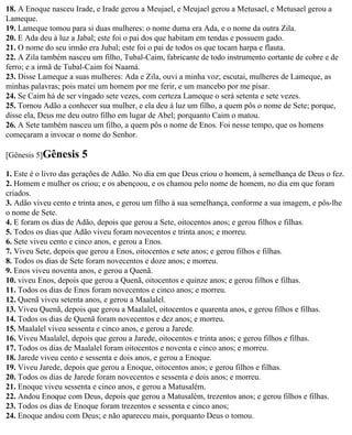 18. A Enoque nasceu Irade, e Irade gerou a Meujael, e Meujael gerou a Metusael, e Metusael gerou a
Lameque.
19. Lameque tomou para si duas mulheres: o nome duma era Ada, e o nome da outra Zila.
20. E Ada deu à luz a Jabal; este foi o pai dos que habitam em tendas e possuem gado.
21. O nome do seu irmão era Jubal; este foi o pai de todos os que tocam harpa e flauta.
22. A Zila também nasceu um filho, Tubal-Caim, fabricante de todo instrumento cortante de cobre e de
ferro; e a irmã de Tubal-Caim foi Naamá.
23. Disse Lameque a suas mulheres: Ada e Zila, ouvi a minha voz; escutai, mulheres de Lameque, as
minhas palavras; pois matei um homem por me ferir, e um mancebo por me pisar.
24. Se Caim há de ser vingado sete vezes, com certeza Lameque o será setenta e sete vezes.
25. Tornou Adão a conhecer sua mulher, e ela deu à luz um filho, a quem pôs o nome de Sete; porque,
disse ela, Deus me deu outro filho em lugar de Abel; porquanto Caim o matou.
26. A Sete também nasceu um filho, a quem pôs o nome de Enos. Foi nesse tempo, que os homens
começaram a invocar o nome do Senhor.

[Gênesis 5]Gênesis    5
1. Este é o livro das gerações de Adão. No dia em que Deus criou o homem, à semelhança de Deus o fez.
2. Homem e mulher os criou; e os abençoou, e os chamou pelo nome de homem, no dia em que foram
criados.
3. Adão viveu cento e trinta anos, e gerou um filho à sua semelhança, conforme a sua imagem, e pôs-lhe
o nome de Sete.
4. E foram os dias de Adão, depois que gerou a Sete, oitocentos anos; e gerou filhos e filhas.
5. Todos os dias que Adão viveu foram novecentos e trinta anos; e morreu.
6. Sete viveu cento e cinco anos, e gerou a Enos.
7. Viveu Sete, depois que gerou a Enos, oitocentos e sete anos; e gerou filhos e filhas.
8. Todos os dias de Sete foram novecentos e doze anos; e morreu.
9. Enos viveu noventa anos, e gerou a Quenã.
10. viveu Enos, depois que gerou a Quenã, oitocentos e quinze anos; e gerou filhos e filhas.
11. Todos os dias de Enos foram novecentos e cinco anos; e morreu.
12. Quenã viveu setenta anos, e gerou a Maalalel.
13. Viveu Quenã, depois que gerou a Maalalel, oitocentos e quarenta anos, e gerou filhos e filhas.
14. Todos os dias de Quenã foram novecentos e dez anos; e morreu.
15. Maalalel viveu sessenta e cinco anos, e gerou a Jarede.
16. Viveu Maalalel, depois que gerou a Jarede, oitocentos e trinta anos; e gerou filhos e filhas.
17. Todos os dias de Maalalel foram oitocentos e noventa e cinco anos; e morreu.
18. Jarede viveu cento e sessenta e dois anos, e gerou a Enoque.
19. Viveu Jarede, depois que gerou a Enoque, oitocentos anos; e gerou filhos e filhas.
20. Todos os dias de Jarede foram novecentos e sessenta e dois anos; e morreu.
21. Enoque viveu sessenta e cinco anos, e gerou a Matusalém.
22. Andou Enoque com Deus, depois que gerou a Matusalém, trezentos anos; e gerou filhos e filhas.
23. Todos os dias de Enoque foram trezentos e sessenta e cinco anos;
24. Enoque andou com Deus; e não apareceu mais, porquanto Deus o tomou.
 