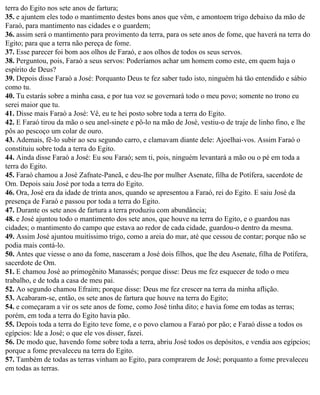 terra do Egito nos sete anos de fartura;
35. e ajuntem eles todo o mantimento destes bons anos que vêm, e amontoem trigo debaixo da mão de
Faraó, para mantimento nas cidades e o guardem;
36. assim será o mantimento para provimento da terra, para os sete anos de fome, que haverá na terra do
Egito; para que a terra não pereça de fome.
37. Esse parecer foi bom aos olhos de Faraó, e aos olhos de todos os seus servos.
38. Perguntou, pois, Faraó a seus servos: Poderíamos achar um homem como este, em quem haja o
espírito de Deus?
39. Depois disse Faraó a José: Porquanto Deus te fez saber tudo isto, ninguém há tão entendido e sábio
como tu.
40. Tu estarás sobre a minha casa, e por tua voz se governará todo o meu povo; somente no trono eu
serei maior que tu.
41. Disse mais Faraó a José: Vê, eu te hei posto sobre toda a terra do Egito.
42. E Faraó tirou da mão o seu anel-sinete e pô-lo na mão de José, vestiu-o de traje de linho fino, e lhe
pôs ao pescoço um colar de ouro.
43. Ademais, fê-lo subir ao seu segundo carro, e clamavam diante dele: Ajoelhai-vos. Assim Faraó o
constituiu sobre toda a terra do Egito.
44. Ainda disse Faraó a José: Eu sou Faraó; sem ti, pois, ninguém levantará a mão ou o pé em toda a
terra do Egito.
45. Faraó chamou a José Zafnate-Paneã, e deu-lhe por mulher Asenate, filha de Potífera, sacerdote de
Om. Depois saiu José por toda a terra do Egito.
46. Ora, José era da idade de trinta anos, quando se apresentou a Faraó, rei do Egito. E saiu José da
presença de Faraó e passou por toda a terra do Egito.
47. Durante os sete anos de fartura a terra produziu com abundância;
48. e José ajuntou todo o mantimento dos sete anos, que houve na terra do Egito, e o guardou nas
cidades; o mantimento do campo que estava ao redor de cada cidade, guardou-o dentro da mesma.
49. Assim José ajuntou muitíssimo trigo, como a areia do mar, até que cessou de contar; porque não se
podia mais contá-lo.
50. Antes que viesse o ano da fome, nasceram a José dois filhos, que lhe deu Asenate, filha de Potífera,
sacerdote de Om.
51. E chamou José ao primogênito Manassés; porque disse: Deus me fez esquecer de todo o meu
trabalho, e de toda a casa de meu pai.
52. Ao segundo chamou Efraim; porque disse: Deus me fez crescer na terra da minha aflição.
53. Acabaram-se, então, os sete anos de fartura que houve na terra do Egito;
54. e começaram a vir os sete anos de fome, como José tinha dito; e havia fome em todas as terras;
porém, em toda a terra do Egito havia pão.
55. Depois toda a terra do Egito teve fome, e o povo clamou a Faraó por pão; e Faraó disse a todos os
egípcios: Ide a José; o que ele vos disser, fazei.
56. De modo que, havendo fome sobre toda a terra, abriu José todos os depósitos, e vendia aos egípcios;
porque a fome prevaleceu na terra do Egito.
57. Também de todas as terras vinham ao Egito, para comprarem de José; porquanto a fome prevaleceu
em todas as terras.
 