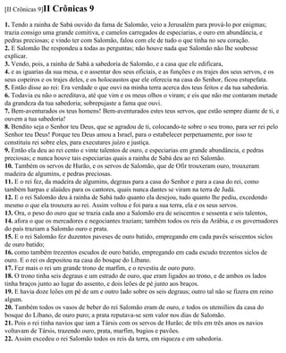 [II Crônicas 9]II   Crônicas 9
1. Tendo a rainha de Sabá ouvido da fama de Salomão, veio a Jerusalém para prová-lo por enigmas;
trazia consigo uma grande comitiva, e camelos carregados de especiarias, e ouro em abundância, e
pedras preciosas; e vindo ter com Salomão, falou com ele de tudo o que tinha no seu coração.
2. E Salomão lhe respondeu a todas as perguntas; não houve nada que Salomão não lhe soubesse
explicar.
3. Vendo, pois, a rainha de Sabá a sabedoria de Salomão, e a casa que ele edificara,
4. e as iguarias da sua mesa, e o assentar dos seus oficiais, e as funções e os trajes dos seus servos, e os
seus copeiros e os trajes deles, e os holocaustos que ele oferecia na casa do Senhor, ficou estupefata.
5. Então disse ao rei: Era verdade o que ouvi na minha terra acerca dos teus feitos e da tua sabedoria.
6. Todavia eu não o acreditava, até que vim e os meus olhos o viram; e eis que não me contaram metade
da grandeza da tua sabedoria; sobrepujaste a fama que ouvi.
7. Bem-aventurados os teus homens! Bem-aventurados estes teus servos, que estão sempre diante de ti, e
ouvem a tua sabedoria!
8. Bendito seja o Senhor teu Deus, que se agradou de ti, colocando-te sobre o seu trono, para ser rei pelo
Senhor teu Deus! Porque teu Deus amou a Israel, para o estabelecer perpetuamente, por isso te
constituiu rei sobre eles, para executares juízo e justiça.
9. Então ela deu ao rei cento e vinte talentos de ouro, e especiarias em grande abundância, e pedras
preciosas; e nunca houve tais especiarias quais a rainha de Sabá deu ao rei Salomão.
10. Também os servos de Hurão, e os servos de Salomão, que de Ofir trouxeram ouro, trouxeram
madeira de algumins, e pedras preciosas.
11. E o rei fez, da madeira de algumins, degraus para a casa do Senhor e para a casa do rei, como
também harpas e alaúdes para os cantores, quais nunca dantes se viram na terra de Judá.
12. E o rei Salomão deu à rainha de Sabá tudo quanto ela desejou, tudo quanto lhe pediu, excedendo
mesmo o que ela trouxera ao rei. Assim voltou e foi para a sua terra, ela e os seus servos.
13. Ora, o peso do ouro que se trazia cada ano a Salomão era de seiscentos e sessenta e seis talentos,
14. afora o que os mercadores e negociantes traziam; também todos os reis da Arábia, e os governadores
do país traziam a Salomão ouro e prata.
15. E o rei Salomão fez duzentos paveses de ouro batido, empregando em cada pavês seiscentos siclos
de ouro batido;
16. como também trezentos escudos de ouro batido, empregando em cada escudo trezentos siclos de
ouro. E o rei os depositou na casa do bosque do Líbano.
17. Fez mais o rei um grande trono de marfim, e o revestiu de ouro puro.
18. O trono tinha seis degraus e um estrado de ouro, que eram ligados ao trono, e de ambos os lados
tinha braços junto ao lugar do assento, e dois leões de pé junto aos braços.
19. E havia doze leões em pé de um e outro lado sobre os seis degraus; outro tal não se fizera em reino
algum.
20. Também todos os vasos de beber do rei Salomão eram de ouro, e todos os utensílios da casa do
bosque do Líbano, de ouro puro; a prata reputava-se sem valor nos dias de Salomão.
21. Pois o rei tinha navios que iam a Társis com os servos de Hurão; de três em três anos os navios
voltavam de Társis, trazendo ouro, prata, marfim, bugios e pavões.
22. Assim excedeu o rei Salomão todos os reis da terra, em riqueza e em sabedoria.
 