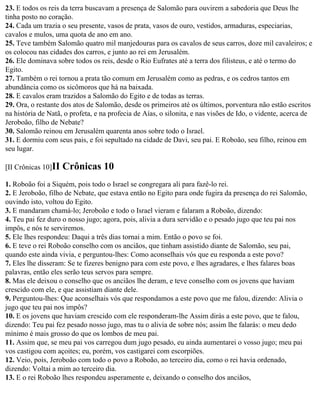 23. E todos os reis da terra buscavam a presença de Salomão para ouvirem a sabedoria que Deus lhe
tinha posto no coração.
24. Cada um trazia o seu presente, vasos de prata, vasos de ouro, vestidos, armaduras, especiarias,
cavalos e mulos, uma quota de ano em ano.
25. Teve também Salomão quatro mil manjedouras para os cavalos de seus carros, doze mil cavaleiros; e
os colocou nas cidades dos carros, e junto ao rei em Jerusalém.
26. Ele dominava sobre todos os reis, desde o Rio Eufrates até a terra dos filisteus, e até o termo do
Egito.
27. Também o rei tornou a prata tão comum em Jerusalém como as pedras, e os cedros tantos em
abundância como os sicômoros que há na baixada.
28. E cavalos eram trazidos a Salomão do Egito e de todas as terras.
29. Ora, o restante dos atos de Salomão, desde os primeiros até os últimos, porventura não estão escritos
na história de Natã, o profeta, e na profecia de Aías, o silonita, e nas visões de Ido, o vidente, acerca de
Jeroboão, filho de Nebate?
30. Salomão reinou em Jerusalém quarenta anos sobre todo o Israel.
31. E dormiu com seus pais, e foi sepultado na cidade de Davi, seu pai. E Roboão, seu filho, reinou em
seu lugar.

[II Crônicas 10]II   Crônicas 10
1. Roboão foi a Siquém, pois todo o Israel se congregara ali para fazê-lo rei.
2. E Jeroboão, filho de Nebate, que estava então no Egito para onde fugira da presença do rei Salomão,
ouvindo isto, voltou do Egito.
3. E mandaram chamá-lo; Jeroboão e todo o Israel vieram e falaram a Roboão, dizendo:
4. Teu pai fez duro o nosso jugo; agora, pois, alivia a dura servidão e o pesado jugo que teu pai nos
impôs, e nós te serviremos.
5. Ele lhes respondeu: Daqui a três dias tornai a mim. Então o povo se foi.
6. E teve o rei Roboão conselho com os anciãos, que tinham assistido diante de Salomão, seu pai,
quando este ainda vivia, e perguntou-lhes: Como aconselhais vós que eu responda a este povo?
7. Eles lhe disseram: Se te fizeres benigno para com este povo, e lhes agradares, e lhes falares boas
palavras, então eles serão teus servos para sempre.
8. Mas ele deixou o conselho que os anciãos lhe deram, e teve conselho com os jovens que haviam
crescido com ele, e que assistiam diante dele.
9. Perguntou-lhes: Que aconselhais vós que respondamos a este povo que me falou, dizendo: Alivia o
jugo que teu pai nos impôs?
10. E os jovens que haviam crescido com ele responderam-lhe Assim dirás a este povo, que te falou,
dizendo: Teu pai fez pesado nosso jugo, mas tu o alivia de sobre nós; assim lhe falarás: o meu dedo
mínimo é mais grosso do que os lombos de meu pai.
11. Assim que, se meu pai vos carregou dum jugo pesado, eu ainda aumentarei o vosso jugo; meu pai
vos castigou com açoites; eu, porém, vos castigarei com escorpiões.
12. Veio, pois, Jeroboão com todo o povo a Roboão, ao terceiro dia, como o rei havia ordenado,
dizendo: Voltai a mim ao terceiro dia.
13. E o rei Roboão lhes respondeu asperamente e, deixando o conselho dos anciãos,
 