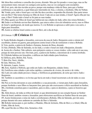 14. falou-lhes conforme o conselho dos jovens, dizendo: Meu pai fez pesado o vosso jugo, mas eu lhe
acrescentarei mais; meu pai vos castigou com açoites, mas eu vos castigarei com escorpiões.
15. O rei, pois, não deu ouvidos ao povo; porque esta mudança vinha de Deus, para que o Senhor
confirmasse a sua palavra, a qual falara por intermédio de Aías, o silonita, a Jeroboão, filho de Nebate.
16. Vendo, pois, todo o Israel que o rei não lhe dava ouvidos, respondeu-lhe dizendo: Que parte temos
nós em Davi? Não temos herança no filho de Jessé: Cada um as suas tendas, ó Israel! Agora olha por tua
casa, ó Davi! Então todo o Israel se foi para as suas tendas:
17. (Mas quanto aos filhos de Israel que habitavam nas cidades de Judá, sobre eles reinou Roboão.)
18. Então o rei Roboão enviou-lhes Hadorão, que estava sobre a leva de tributários servis; mas os filhos
de Israel o apedrejaram, de modo que morreu. E o rei Roboão se apressou a subir para o seu carro, e
fugiu para Jerusalém.
19. Assim se rebelou Israel contra a casa de Davi, até o dia de hoje.

[II Crônicas 11]II   Crônicas 11
1. Tendo Roboão chegado a Jerusalém, convocou da casa de Judá e Benjamim cento e oitenta mil
escolhidos, destros na guerra, para pelejarem contra Israel a fim de restituírem o reino a Roboão.
2. Veio, porém, a palavra do Senhor a Semaías, homem de Deus, dizendo:
3. Fala a Roboão, filho de Salomão, rei de Judá, e a todo o Israel em Judá e Benjamim, dizendo:
4. Assim diz o Senhor: Não subireis, nem pelejareis contra os vossos irmãos; volte cada um à sua casa,
porque de mim proveio isto. Ouviram, pois, a palavra do Senhor, e desistiram de ir contra Jeroboão.
5. E Roboão habitou em Jerusalém, e edificou em Judá cidades para fortalezas.
6. Edificou, pois, Belém, Etã, Tecoa,
7. Bete-Zur, Socó, Adulão,
8. Gate, Maressa, Zife,
9. Adoraim, Laquis, Azeca,
10. Zorá, Aijalom e Hebrom, que estão em Judá e em Benjamim, cidades fortes.
11. Fortificou estas cidades e pôs nelas capitães, e armazéns de víveres, de azeite e de vinho.
12. E pôs em cada cidade paveses e lanças, e fortificou-as grandemente, de sorte que reteve Judá e
Benjamim.
13. Também os sacerdotes e os levitas que havia em todo o Israel recorreram a ele de todos os seus
termos.
14. Pois os levitas deixaram os seus arrabaldes e a sua possessão, e vieram para Judá e para Jerusalém,
porque Jeroboão e seus filhos os lançaram fora, para que não exercessem o ofício sacerdotal ao Senhor;
15. e Jeroboão constituiu para si sacerdotes, para os altos, e para os demônios, e para os bezerros que
fizera.
16. Além desses, de todas as tribos de Israel, os que determinaram no seu coração buscar ao Senhor
Deus de Israel, também vieram a Jerusalém, para oferecerem sacrifícios ao Senhor Deus de seus pais.
17. Assim fortaleceram o reino de Judá e corroboraram a Roboão, filho de Salomão, por três anos;
porque durante três anos andaram no caminho de Davi e Salomão.
18. Roboão tomou para si, por mulher, a Maalate, filha de Jerimote, filho de Davi; e a Abiail, filha de
Eliabe, filho de Jessé,
19. a qual lhe deu os filhos Jeús, Semarias e Zaã.
 
