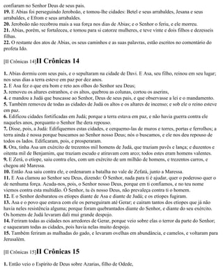 confiaram no Senhor Deus de seus pais.
19. E Abias foi perseguindo Jeroboão, e tomou-lhe cidades: Betel e seus arrabaldes, Jesana e seus
arrabaldes, e Efrom e seus arrabaldes.
20. Jeroboão não recobrou mais a sua força nos dias de Abias; e o Senhor o feriu, e ele morreu.
21. Abias, porém, se fortaleceu, e tomou para si catorze mulheres, e teve vinte e dois filhos e dezesseis
filhas.
22. O restante dos atos de Abias, os seus caminhos e as suas palavras, estão escritos no comentário do
profeta Ido.

[II Crônicas 14]II   Crônicas 14
1. Abias dormiu com seus pais, e o sepultaram na cidade de Davi. E Asa, seu filho, reinou em seu lugar;
nos seus dias a terra esteve em paz por dez anos.
2. E Asa fez o que era bom e reto aos olhos do Senhor seu Deus;
3. removeu os altares estranhos, e os altos, quebrou as colunas, cortou os aserins,
4. e mandou a Judá que buscasse ao Senhor, Deus de seus pais, e que observasse a lei e o mandamento.
5. Também removeu de todas as cidades de Judá os altos e os altares de incenso; e sob ele o reino esteve
em paz.
6. Edificou cidades fortificadas em Judá; porque a terra estava em paz, e não havia guerra contra ele
naqueles anos, porquanto o Senhor lhe dera repouso.
7. Disse, pois, a Judá: Edifiquemos estas cidades, e cerquemo-las de muros e torres, portas e ferrolhos; a
terra ainda é nossa porque buscamos ao Senhor nosso Deus; nós o buscamos, e ele nos deu repouso de
todos os lados. Edificaram, pois, e prosperaram.
8. Ora, tinha Asa um exército de trezentos mil homens de Judá, que traziam pavês e lança; e duzentos e
oitenta mil de Benjamim, que traziam escudo e atiravam com arco; todos estes eram homens valentes.
9. E Zerá, o etíope, saiu contra eles, com um exército de um milhão de homens, e trezentos carros, e
chegou até Maressa.
10. Então Asa saiu contra ele, e ordenaram a batalha no vale de Zefatá, junto a Maressa.
11. E Asa clamou ao Senhor seu Deus, dizendo: Ó Senhor, nada para ti é ajudar, quer o poderoso quer o
de nenhuma força. Acuda-nos, pois, o Senhor nosso Deus, porque em ti confiamos, e no teu nome
viemos contra esta multidão. Ó Senhor, tu és nosso Deus, não prevaleça contra ti o homem.
12. E o Senhor desbaratou os etíopes diante de Asa e diante de Judá; e os etíopes fugiram.
13. Asa e o povo que estava com ele os perseguiram até Gerar; e caíram tantos dos etíopes que já não
havia neles resistência alguma; porque foram quebrantados diante do Senhor, e diante do seu exército.
Os homens de Judá levaram dali mui grande despojo.
14. Feriram todas as cidades nos arredores de Gerar, porque veio sobre elas o terror da parte do Senhor;
e saquearam todas as cidades, pois havia nelas muito despojo.
15. Também feriram as malhadas do gado, e levaram ovelhas em abundância, e camelos, e voltaram para
Jerusalém.

[II Crônicas 15]II   Crônicas 15
1. Então veio o Espírito de Deus sobre Azarias, filho de Odede,
 
