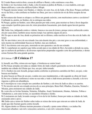 5. E tendo Baasa notícia disto, cessou de edificar a Ramá, e não continuou a sua obra.
6. Então o rei Asa tomou todo o Judá, e eles levaram as pedras de Ramá, e a sua madeira, com que
Baasa edificara; e com elas edificou Geba e Mizpá.
7. Naquele mesmo tempo veio Hanâni, o vidente, ter com Asa, rei de Judá, e lhe disse: Porque confiaste
no rei da Síria, e não confiaste no Senhor teu Deus, por isso o exército do rei da Síria escapou da tua
mão.
8. Porventura não foram os etíopes e os líbios um grande exército, com muitíssimos carros e cavaleiros?
Confiando tu, porém, no Senhor, ele os entregou nas mãos.
9. Porque, quanto ao Senhor, seus olhos passam por toda a terra, para mostrar-se forte a favor daqueles
cujo coração é perfeito para com ele; nisto procedeste loucamente, pois desde agora haverá guerras
contra ti.
10. Então Asa, indignado contra o vidente, lançou-o na casa do tronco, porque estava enfurecido contra
ele por causa disto; também nesse mesmo tempo Asa oprimiu alguns do povo.
11. Eis que os atos de Asa, desde os primeiros até os últimos, estão escritos no livro dos reis de Judá e de
Israel.
12. No ano trinta e nove do seu reinado Asa caiu doente dos pés; e era mui grave a sua enfermidade; e
nem mesmo na enfermidade buscou ao Senhor, mas aos médicos.
13. E Asa dormiu com seus pais, morrendo no ano quarenta e um do seu reinado.
14. E o sepultaram no sepulcro que tinha cavado para si na cidade de Davi, havendo-o deitado na cama,
que se enchera de perfumes e de diversas especiarias preparadas segundo a arte dos perfumistas; e destas
coisas fizeram-lhe uma grande queima.

[II Crônicas 17]II   Crônicas 17
1. Jeosafá, seu filho, reinou em seu lugar, e fortaleceu-se contra Israel.
2. Pôs forças armadas em todas as cidades fortes de Judá e dispôs guarnições na terra de Judá, como
também nas cidades de Efraim que Asa, seu pai, tinha tomado.
3. E o Senhor era com Jeosafá, porque andou conforme os primeiros caminhos de Davi, seu pai, e não
buscou aos baalins;
4. antes buscou ao Deus de seu pai, e andou nos seus mandamentos, e não segundo as obras de Israel.
5. Por isso o Senhor confirmou o reino na sua mão; e todo o Judá trouxe presentes a Jeosafá; e ele teve
riquezas e glória em abundância.
6. E encorajou-se o seu coração nos caminhos do Senhor; e ele tirou de Judá os altos e os aserins.
7. No terceiro ano do seu reinado enviou ele os seus príncipes, Bene-Hail, Obadias, Zacarias, Netanel e
Micaías, para ensinarem nas cidades de Judá;
8. e com eles os levitas Semaías, Netanias, Zebadias, Asael, Semiramote, Jônatas, Adonias, Tobias e
Tobadonias e, com estes levitas, os sacerdotes Elisama e Jeorão.
9. E ensinaram em Judá, levando consigo o livro da lei do Senhor; foram por todas as cidades de Judá,
ensinando entre o povo.
10. Então caiu o temor do Senhor sobre todos os reinos das terras que estavam ao redor de Judá, de
modo que não fizeram guerra contra Jeosafá.
11. Alguns dentre os filisteus traziam presentes a Jeosafá, e prata como tributo; e os árabes lhe
trouxeram rebanhos: sete mil e setecentos carneiros, e sete mil e setecentos bodes.
 