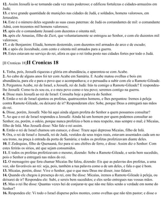12. Assim Jeosafá ia-se tornando cada vez mais poderoso; e edificou fortalezas e cidades-armazéns em
Judá;
13. e teve grande quantidade de munições nas cidades de Judá, e soldados, homens valorosos, em
Jerusalém.
14. Este é o número deles segundo as suas casas paternas: de Judá os comandantes de mil: o comandante
Adná, com trezentos mil homens valorosos;
15. após ele o comandante Jeoanã com duzentos e oitenta mil;
16. após ele Amasias, filho de Zicri, que voluntariamente se entregou ao Senhor, e com ele duzentos mil
valorosos;
17. e de Benjamim: Eliadá, homem destemido, com duzentos mil armados de arco e de escudo;
18. e após ele Jeozabade, com cento e oitenta mil armados para a guerra.
19. Estes estavam no serviço do rei, afora os que o rei tinha posto nas cidades fortes por todo o Judá.

[II Cronicas 18]II   Cronicas 18
1. Tinha, pois, Jeosafá riquezas e glória em abundância, e aparentou-se com Acabe.
2. Ao cabo de alguns anos foi ter com Acabe em Samária. E Acabe matou ovelhas e bois em
abundância, para ele e para o povo que o acompanhava; e o persuadiu a subir com ele a Ramote-Gileade.
3. Perguntou Acabe, rei de Israel, a Jeosafá, rei de Judá: Irás tu comigo a Ramote-Gileade? E respondeu-
lhe Jeosafá: Como tu és sou eu, e o meu povo como o teu povo; seremos contigo na guerra.
4. Disse mais Jeosafá ao rei de Israel: Consulta hoje a palavra do Senhor.
5. Então o rei de Israel ajuntou os profetas, quatrocentos homens, e lhes perguntou: Iremos à peleja
contra Ramote-Gileade, ou deixarei de ir? Responderam eles: Sobe, porque Deus a entregará nas mãos
do rei.
6. Disse, porém, Jeosafá: Não há aqui ainda algum profeta do Senhor a quem possamos consultar?
7. Ao que o rei de Israel respondeu a Jeosafá: Ainda há um homem por quem podemos consultar ao
Senhor; eu, porém, o odeio, porque nunca profetiza o bem a meu respeito, mas sempre o mal; é Micaías,
filho de Inlá. Mas Jeosafá disse: Não fale o rei assim.
8. Então o rei de Israel chamou um eunuco, e disse: Traze aqui depressa Micaías, filho de Inlá.
9. Ora, o rei de Israel e Jeosafá, rei de Judá, vestidos de seus trajes reais, estavam assentados cada um no
seu trono, na praça à entrada da porta de Samária; e todos os profetas profetizavam diante deles.
10. E Zedequias, filho de Quenaaná, fez para si uns chifres de ferro, e disse: Assim diz o Senhor: Com
estes ferirás os sírios, até que sejam consumidos.
11. E todos os profetas profetizavam o mesmo, dizendo: Sobe a Ramote-Gileade, e serás bem sucedido,
pois o Senhor a entregará nas mãos do rei.
12. O mensageiro que fora chamar Micaías lhe falou, dizendo: Eis que as palavras dos profetas, a uma
voz, são favoráveis ao rei: seja, pois, também a tua palavra como a de um deles, e fala o que é bom.
13. Micaías, porém, disse: Vive o Senhor, que o que meu Deus me disser, isso falarei.
14. Quando ele chegou à presença do rei, este lhe disse: Micaías, iremos a Ramote-Gileade à peleja, ou
deixarei de ir? Respondeu ele: Subi, e sereis bem sucedidos; e eles serão entregues nas vossas mãos.
15. Mas o rei lhe disse: Quantas vezes hei de conjurar-te que não me fales senão a verdade em nome do
Senhor?
16. Respondeu ele: Vi todo o Israel disperso pelos montes, como ovelhas que não têm pastor; e disse o
 