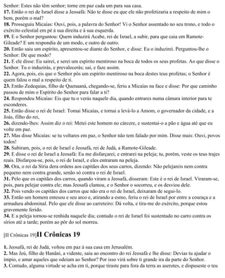 Senhor: Estes não têm senhor; torne em paz cada um para sua casa.
17. Então o rei de Israel disse a Jeosafá: Não te disse eu que ele não profetizaria a respeito de mim o
bem, porém o mal?
18. Prosseguiu Micaías: Ouvi, pois, a palavra do Senhor! Vi o Senhor assentado no seu trono, e todo o
exército celestial em pé à sua direita e à sua esquerda.
19. E o Senhor perguntou: Quem induzirá Acabe, rei de Israel, a subir, para que caia em Ramote-
Gileade? E um respondia de um modo, e outro de outro.
20. Então saiu um espírito, apresentou-se diante do Senhor, e disse: Eu o induzirei. Perguntou-lhe o
Senhor: De que modo?
21. E ele disse: Eu sairei, e serei um espírito mentiroso na boca de todos os seus profetas. Ao que disse o
Senhor. Tu o induzirás, e prevalecerás; sai, e faze assim.
22. Agora, pois, eis que o Senhor pôs um espírito mentiroso na boca destes teus profetas; o Senhor é
quem falou o mal a respeito de ti.
23. Então Zedequias, filho de Quenaaná, chegando-se, feriu a Micaías na face e disse: Por que caminho
passou de mim o Espírito do Senhor para falar a ti?
24. Respondeu Micaías: Eis que tu o verás naquele dia, quando entrares numa câmara interior para te
esconderes.
25. Então disse o rei de Israel: Tomai Micaías, e tornai a levá-lo a Amom, o governador da cidade, e a
Joás, filho do rei,
26. dizendo-lhes: Assim diz o rei: Metei este homem no cárcere, e sustentai-o a pão e água até que eu
volte em paz.
27. Mas disse Micaías: se tu voltares em paz, o Senhor não tem falado por mim. Disse mais: Ouvi, povos
todos!
28. Subiram, pois, o rei de Israel e Jeosafá, rei de Judá, a Ramote-Gileade.
29. E disse o rei de Israel a Jeosafá: Eu me disfarçarei, e entrarei na peleja; tu, porém, veste os teus trajes
reais. Disfarçou-se, pois, o rei de Israel, e eles entraram na peleja.
30. Ora, o rei da Síria dera ordens aos capitães dos seus carros, dizendo: Não pelejareis nem contra
pequeno nem contra grande, senão só contra o rei de Israel.
31. Pelo que os capitães dos carros, quando viram a Jeosafá, disseram: Este é o rei de Israel. Viraram-se,
pois, para pelejar contra ele; mas Jeosafá clamou, e o Senhor o socorreu, e os desviou dele.
32. Pois vendo os capitães dos carros que não era o rei de Israel, deixaram de segui-lo.
33. Então um homem entesou e seu arco e, atirando a esmo, feriu o rei de Israel por entre a couraça e a
armadura abdominal. Pelo que ele disse ao carreteiro: Dá volta, e tira-me do exército, porque estou
gravemente ferido.
34. E a peleja tornou-se renhida naquele dia; contudo o rei de Israel foi sustentado no carro contra os
sírios até a tarde; porém ao pôr do sol morreu.

[II Crônicas 19]II   Crônicas 19
1. Jeosafá, rei de Judá, voltou em paz à sua casa em Jerusalém.
2. Mas Jeú, filho de Hanâni, a vidente, saiu ao encontro do rei Jeosafá e lhe disse: Devias tu ajudar o
ímpio, e amar aqueles que odeiam ao Senhor? Por isso virá sobre ti grande ira da parte do Senhor.
3. Contudo, alguma virtude se acha em ti, porque tiraste para fora da terra as aserotes, e dispuseste o teu
 