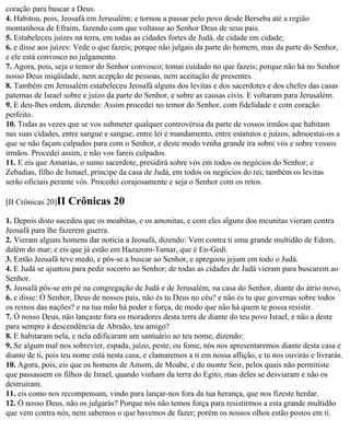 coração para buscar a Deus.
4. Habitou, pois, Jeosafá em Jerusalém; e tornou a passar pelo povo desde Berseba até a região
montanhosa de Efraim, fazendo com que voltasse ao Senhor Deus de seus pais.
5. Estabeleceu juízes na terra, em todas as cidades fortes de Judá, de cidade em cidade;
6. e disse aos juízes: Vede o que fazeis; porque não julgais da parte do homem, mas da parte do Senhor,
e ele está convosco no julgamento.
7. Agora, pois, seja o temor do Senhor convosco; tomai cuidado no que fazeis; porque não há no Senhor
nosso Deus iniqüidade, nem acepção de pessoas, nem aceitação de presentes.
8. Também em Jerusalém estabeleceu Jeosafá alguns dos levitas e dos sacerdotes e dos chefes das casas
paternas de Israel sobre e juízo da parte do Senhor, e sobre as causas civis. E voltaram para Jerusalém.
9. E deu-lhes ordem, dizendo: Assim procedei no temor do Senhor, com fidelidade e com coração
perfeito.
10. Todas as vezes que se vos submeter qualquer controvérsia da parte de vossos irmãos que habitam
nas suas cidades, entre sangue e sangue, entre lei e mandamento, entre estatutos e juízos, admoestai-os a
que se não façam culpados para com o Senhor, e deste modo venha grande ira sobre vós e sobre vossos
irmãos. Procedei assim, e não vos fareis culpados.
11. E eis que Amarias, o sumo sacerdote, presidirá sobre vós em todos os negócios do Senhor; e
Zebadias, filho de Ismael, príncipe da casa de Judá, em todos os negócios do rei; também os levitas
serão oficiais perante vós. Procedei corajosamente e seja o Senhor com os retos.

[II Crônicas 20]II   Crônicas 20
1. Depois disto sucedeu que os moabitas, e os amonitas, e com eles alguns dos meunitas vieram contra
Jeosafá para lhe fazerem guerra.
2. Vieram alguns homens dar notícia a Jeosafá, dizendo: Vem contra ti uma grande multidão de Edom,
dalém do mar; e eis que já estão em Hazazom-Tamar, que é En-Gedi.
3. Então Jeosafá teve medo, e pôs-se a buscar ao Senhor, e apregoou jejum em todo o Judá.
4. E Judá se ajuntou para pedir socorro ao Senhor; de todas as cidades de Judá vieram para buscarem ao
Senhor.
5. Jeosafá pôs-se em pé na congregação de Judá e de Jerusalém, na casa do Senhor, diante do átrio novo,
6. e disse: Ó Senhor, Deus de nossos pais, não és tu Deus no céu? e não és tu que governas sobre todos
os reinos das nações? e na tua mão há poder e força, de modo que não há quem te possa resistir.
7. Ó nosso Deus, não lançaste fora os moradores desta terra de diante do teu povo Israel, e não a deste
para sempre à descendência de Abraão, teu amigo?
8. E habitaram nela, e nela edificaram um santuário ao teu nome, dizendo:
9. Se algum mal nos sobrevier, espada, juízo, peste, ou fome, nós nos apresentaremos diante desta casa e
diante de ti, pois teu nome está nesta casa, e clamaremos a ti em nossa aflição, e tu nos ouvirás e livrarás.
10. Agora, pois, eis que os homens de Amom, de Moabe, e do monte Seir, pelos quais não permitiste
que passassem os filhos de Israel, quando vinham da terra do Egito, mas deles se desviaram e não os
destruíram.
11. eis como nos recompensam, vindo para lançar-nos fora da tua herança, que nos fizeste herdar.
12. Ó nosso Deus, não os julgarás? Porque nós não temos força para resistirmos a esta grande multidão
que vem contra nós, nem sabemos o que havemos de fazer; porém os nossos olhos estão postos em ti.
 