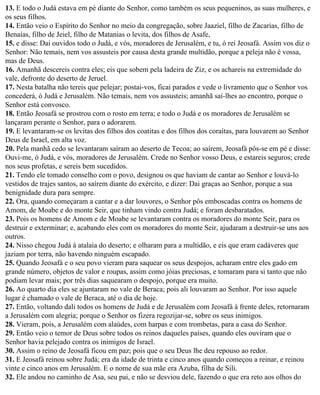 13. E todo o Judá estava em pé diante do Senhor, como também os seus pequeninos, as suas mulheres, e
os seus filhos.
14. Então veio o Espírito do Senhor no meio da congregação, sobre Jaaziel, filho de Zacarias, filho de
Benaías, filho de Jeiel, filho de Matanias o levita, dos filhos de Asafe,
15. e disse: Dai ouvidos todo o Judá, e vós, moradores de Jerusalém, e tu, ó rei Jeosafá. Assim vos diz o
Senhor: Não temais, nem vos assusteis por causa desta grande multidão, porque a peleja não é vossa,
mas de Deus.
16. Amanhã descereis contra eles; eis que sobem pela ladeira de Ziz, e os achareis na extremidade do
vale, defronte do deserto de Jeruel.
17. Nesta batalha não tereis que pelejar; postai-vos, ficai parados e vede o livramento que o Senhor vos
concederá, ó Judá e Jerusalém. Não temais, nem vos assusteis; amanhã saí-lhes ao encontro, porque o
Senhor está convosco.
18. Então Jeosafá se prostrou com o rosto em terra; e todo o Judá e os moradores de Jerusalém se
lançaram perante o Senhor, para o adorarem.
19. E levantaram-se os levitas dos filhos dos coatitas e dos filhos dos coraítas, para louvarem ao Senhor
Deus de Israel, em alta voz.
20. Pela manhã cedo se levantaram saíram ao deserto de Tecoa; ao saírem, Jeosafá pôs-se em pé e disse:
Ouvi-me, ó Judá, e vós, moradores de Jerusalém. Crede no Senhor vosso Deus, e estareis seguros; crede
nos seus profetas, e sereis bem sucedidos.
21. Tendo ele tomado conselho com o povo, designou os que haviam de cantar ao Senhor e louvá-lo
vestidos de trajes santos, ao saírem diante do exército, e dizer: Dai graças ao Senhor, porque a sua
benignidade dura para sempre.
22. Ora, quando começaram a cantar e a dar louvores, o Senhor pôs emboscadas contra os homens de
Amom, de Moabe e do monte Seir, que tinham vindo contra Judá; e foram desbaratados.
23. Pois os homens de Amom e de Moabe se levantaram contra os moradores do monte Seir, para os
destruir e exterminar; e, acabando eles com os moradores do monte Seir, ajudaram a destruir-se uns aos
outros.
24. Nisso chegou Judá à atalaia do deserto; e olharam para a multidão, e eis que eram cadáveres que
jaziam por terra, não havendo ninguém escapado.
25. Quando Jeosafá e o seu povo vieram para saquear os seus despojos, acharam entre eles gado em
grande número, objetos de valor e roupas, assim como jóias preciosas, e tomaram para si tanto que não
podiam levar mais; por três dias saquearam o despojo, porque era muito.
26. Ao quarto dia eles se ajuntaram no vale de Beraca; pois ali louvaram ao Senhor. Por isso aquele
lugar é chamado o vale de Beraca, até o dia de hoje.
27. Então, voltando dali todos os homens de Judá e de Jerusalém com Jeosafá à frente deles, retornaram
a Jerusalém com alegria; porque o Senhor os fizera regozijar-se, sobre os seus inimigos.
28. Vieram, pois, a Jerusalém com alaúdes, com harpas e com trombetas, para a casa do Senhor.
29. Então veio o temor de Deus sobre todos os reinos daqueles países, quando eles ouviram que o
Senhor havia pelejado contra os inimigos de Israel.
30. Assim o reino de Jeosafá ficou em paz; pois que o seu Deus lhe deu repouso ao redor.
31. E Jeosafá reinou sobre Judá; era da idade de trinta e cinco anos quando começou a reinar, e reinou
vinte e cinco anos em Jerusalém. E o nome de sua mãe era Azuba, filha de Sili.
32. Ele andou no caminho de Asa, seu pai, e não se desviou dele, fazendo o que era reto aos olhos do
 