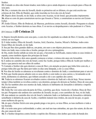 Senhor.
33. Contudo os altos não foram tirados; nem tinha o povo ainda disposto o seu coração para o Deus de
seus pais.
34. Ora, o restante dos atos de Jeosafá, desde os primeiros até os últimos, eis que está escrito nas
crônicas de Jeú, filho de Hanâni, que estão inseridas no livro dos reis de Israel.
35. Depois disto Jeosafá, rei de Judá, se aliou com Acazias, rei de Israel, que procedeu impiamente;
36. aliou-se com ele para construírem navios que fossem a Társis; e construíram os navios em Eziom-
Geber.
37. Então Eliézer, filho de Dodavaú, de Maressa, profetizou contra Jeosafá, dizendo: Porquanto te aliaste
com Acazias, o Senhor destruiu as tuas obras. E os navios se despedaçaram e não puderam ir a Társis.

[II Crônicas 21]II   Crônicas 21
1. Depois Jeosafá dormiu com seus pais, e com eles foi sepultado na cidade de Davi. E Jeorão, seu filho,
reinou em seu lugar.
2. E tinha irmãos, filhos de Jeosafá: Azarias, Jeiel, Zacarias, Asarias, Micael e Sefatias; todos estes
foram filhos de Jeosafá, rei de Judá.
3. Seu pai lhes dera grandes dádivas, em prata, em ouro e em objetos preciosos, juntamente com cidades
fortes em Judá; mas o reino deu a Jeorão, porque ele era o primogênito.
4. Ora, tendo Jeorão subido ao reino de seu pai, e havendo-se fortificado, matou todos os seus irmãos à
espada, como também alguns dos príncipes de Israel.
5. Jeorão tinha trinta e dois anos quando começou a reinar, e reinou oito anos em Jerusalém.
6. E andou no caminho dos reis de Israel, como faz Acabe, porque tinha a filha de Acabe por mulher; e
fazia o que parecia mal aos olhos do senhor.
7. Contudo o Senhor não quis destruir a casa de Davi, em atenção ao pacto que tinha feito com ele, e
porque tinha dito que lhe daria por todos os dias uma lâmpada, a ele e a seus filhos.
8. Nos dias de Jeorão os edomeus se revoltaram contra o domínio de Judá, e constituíram para si um rei.
9. Pelo que Jeorão passou adiante com os seus chefes e com todos os seus carros; e, levantando-se de
noite, desbaratou os edomeus, que tinham cercado a ele e aos capitães dos carros.
10. Todavia os edomeus ficaram revoltados contra o domínio de Judá até o dia de hoje. Nesse mesmo
tempo Libna também se revoltou contra o seu domínio, porque ele deixara ao Senhor, Deus de seus pais.
11. Ele fez também altos nos montes de Judá, induziu os habitantes de Jerusalém à idolatria e impeliu
Judá a prevaricar.
12. Então lhe veio uma carta da parte de Elias, o profeta, que dizia: Assim diz o Senhor, Deus de Davi
teu pai: Porquanto não andaste nos caminhos de Jeosafá, teu pai, e nos caminhos de Asa, rei de Judá;
13. mas andaste no caminho dos reis de Israel e induziste Judá e os habitantes de Jerusalém a idolatria
semelhante à idolatria da casa de Acabe, e também mataste teus irmãos, da casa de teu pai, os quais
eram melhores do que tu;
14. eis que o Senhor ferirá com uma grande praga o teu povo, os teus filhos, as tuas mulheres e toda a
tua fazenda;
15. e tu terás uma grave enfermidade; a saber, um mal nas tuas entranhas, ate que elas saiam, de dia em
dia, por causa do mal.
16. E o Senhor despertou contra Jeorão o espírito dos filisteus e dos árabes que estão da banda dos
 