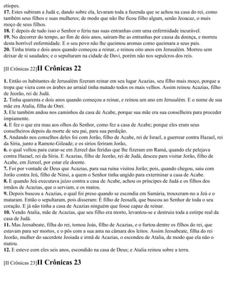 etíopes.
17. Estes subiram a Judá e, dando sobre ela, levaram toda a fazenda que se achou na casa do rei, como
também seus filhos e suas mulheres; de modo que não lhe ficou filho algum, senão Jeoacaz, o mais
moço de seus filhos.
18. E depois de tudo isso o Senhor o feriu nas suas entranhas com uma enfermidade incurável.
19. No decorrer do tempo, ao fim de dois anos, saíram-lhe as entranhas por causa da doença, e morreu
desta horrível enfermidade. E o seu povo não lhe queimou aromas como queimara a seus pais.
20. Tinha trinta e dois anos quando começou a reinar, e reinou oito anos em Jerusalém. Morreu sem
deixar de si saudades; e o sepultaram na cidade de Davi, porém não nos sepulcros dos reis.

[II Crônicas 22]II   Crônicas 22
1. Então os habitantes de Jerusalém fizeram reinar em seu lugar Acazias, seu filho mais moço, porque a
tropa que viera com os árabes ao arraial tinha matado todos os mais velhos. Assim reinou Acazias, filho
de Jeorão, rei de Judá.
2. Tinha quarenta e dois anos quando começou a reinar, e reinou um ano em Jerusalém. E o nome de sua
mãe era Atalia, filha de Onri.
3. Ele também andou nos caminhos da casa de Acabe, porque sua mãe era sua conselheira para proceder
impiamente.
4. E fez o que era mau aos olhos do Senhor, como fez a casa de Acabe; porque eles eram seus
conselheiros depois da morte de seu pai, para sua perdição.
5. Andando nos conselhos deles foi com Jorão, filho de Acabe, rei de Israel, a guerrear contra Hazael, rei
da Síria, junto a Ramote-Gileade; e os sírios feriram Jorão,
6. o qual voltou para curar-se em Jizreel das feridas que lhe fizeram em Ramá, quando ele pelejava
contra Hazael, rei da Síria. E Acazias, filho de Jeorão, rei de Judá, desceu para visitar Jorão, filho de
Acabe, em Jizreel, por estar ele doente.
7. Foi por vontade de Deus que Acazias, para sua ruína visitou Jorão; pois, quando chegou, saiu com
Jorão contra Jeú, filho de Ninsi, a quem o Senhor tinha ungido para exterminar a casa de Acabe.
8. E quando Jeú executava juízo contra a casa de Acabe, achou os príncipes de Judá e os filhos dos
irmãos de Acazias, que o serviam, e os matou.
9. Depois buscou a Acazias, o qual foi preso quando se escondia em Samária, trouxeram-no a Jeú e o
mataram. Então o sepultaram, pois disseram: É filho de Jeosafá, que buscou ao Senhor de toda o seu
coração. E já não tinha a casa de Acazias ninguém que fosse capaz de reinar.
10. Vendo Atalia, mãe de Acazias, que seu filho era morto, levantou-se e destruiu toda a estirpe real da
casa de Judá.
11. Mas Jeosabeate, filha do rei, tomou Joás, filho de Acazias, e o furtou dentre os filhos do rei, que
estavam para ser mortos, e o pôs com a sua ama na câmara dos leitos. Assim Jeosabeate, filha do rei
Jeorão, mulher do sacerdote Jeoiada e irmã de Acazias, o escondeu de Atalia, de modo que ela não o
matou.
12. E esteve com eles seis anos, escondido na casa de Deus; e Atalia reinou sobre a terra.

[II Crônicas 23]II   Crônicas 23
 