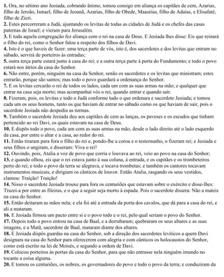 1. Ora, no sétimo ano Jeoiada, cobrando ânimo, tomou consigo em aliança os capitães de cem, Azarias,
filho de Jeroão, Ismael, filho de Jeoanã, Azarias, filho de Obede, Maaséias, filho de Adaías, e Elisafaté,
filho de Zicri.
2. Estes percorreram a Judá, ajuntando os levitas de todas as cidades de Judá e os chefes das casas
paternas de Israel; e vieram para Jerusalém.
3. E toda aquela congregação fez aliança com o rei na casa de Deus. E Jeoiada lhes disse: Eis que reinará
o filho do rei, como o Senhor falou a respeito dos filhos de Davi.
4. Isto é o que haveis de fazer: uma terça parte de vós, isto é, dos sacerdotes e dos levitas que entram no
sábado, servirá de porteiros às entradas;
5. outra terça parte estará junto à casa do rei; e a outra terça parte à porta do Fundamento; e todo o povo
estará nos átrios da casa do Senhor.
6. Não entre, porém, ninguém na casa da Senhor, senão os sacerdotes e os levitas que ministram; estes
entrarão, porque são santos; mas todo o povo guardará a ordenança do Senhor.
7. E os levitas cercarão o rei de todos os lados, cada um com as suas armas na mão; e qualquer que
entrar na casa seja morto; mas acompanhai vós o rei, quando entrar e quando sair.
8. Fizeram, pois, os levitas e todo o Judá conforme tudo o que ordenara e sacerdote Jeoiada; e tomou
cada um os seus homens, tanto os que haviam de entrar no sábado como os que haviam de sair, pois o
sacerdote Jeoiada não despediu as turmas.
9. Também o sacerdote Jeoiada deu aos capitães de cem as lanças, os paveses e os escudos que tinham
pertencido ao rei Davi, os quais estavam na casa de Deus.
10. E dispôs todo o povo, cada um com as suas armas na mão, desde o lado direito até o lado esquerdo
da casa, por entre o altar e a casa, ao redor do rei.
11. Então tiraram para fora o filho do rei e, pondo-lhe a coroa e o testemunho, o fizeram rei; e Jeoiada e
seus filhos o ungiram, e disseram: Viva o rei!
12. Ouvindo, pois, Atalia a voz de povo que corria e louvava ao rei, veio ao povo na casa do Senhor;
13. e quando olhou, eis que o rei estava junto à sua coluna, à entrada, e os capitães e os trombeteiros
perto do rei; e todo o povo da terra se alegrava, e tocava trombetas; e também os cantores tocavam
instrumentos musicais, e dirigiam os cânticos de louvor. Então Atalia, rasgando os seus vestidos,
clamou: Traição! Traição!
14. Nisso o sacerdote Jeoiada trouxe para fora os centuriões que estavam sobre o exército e disse-lhes:
Trazei-a por entre as fileiras, e o que a seguir seja morto à espada. Pois o sacerdote dissera: Não a mateis
na casa do Senhor.
15. Então deitaram as mãos nela; e ela foi até a entrada da porta dos cavalos, que dá para a casa do rei, e
ali a mataram.
16. E Jeoiada firmou um pacto entre si e o povo todo e o rei, pelo qual seriam o povo do Senhor.
17. Depois todo o povo entrou na casa de Baal, e a derrubaram; quebraram os seus altares e as suas
imagens, e a Matã, sacerdote de Baal, mataram diante dos altares.
18. E Jeoiada dispôs guardas na casa do Senhor, sob a direção dos sacerdotes levíticos a quem Davi
designara na casa do Senhor para oferecerem com alegria e com cânticos os holocaustos do Senhor,
como está escrito na lei de Moisés, e segundo a ordem de Davi.
19. Colocou porteiros às portas da casa do Senhor, para que não entrasse nela ninguém imundo no
tocante a coisa alguma.
20. E tomou os centuriões, os nobres, os governadores do povo e todo o povo da terra; e conduziram da
 