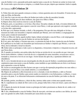 casa do Senhor o rei e, passando pela porta superior para a casa do rei, fizeram-no sentar no trono real.
21. Assim todo o povo da terra se alegrou, e a cidade ficou em paz, depois que mataram Atalia à espada.

[II Crônicas 24]II   Crônicas 24
1. Tinha Joás sete anos quando começou a reinar, e reinou quarenta anos em Jerusalém. O nome de sua
mãe era Zíbia, de Berseba.
2. E Joás fez o que era reto aos olhos do Senhor por todos os dias do sacerdote Jeoiada.
3. E tomou Jeoiada para ele duas mulheres, das quais teve filhos e filhas.
4. Depois disso Joás resolveu renovar a casa do Senhor.
5. Reuniu, pois, os sacerdotes e os levitas e lhes disse: Saí pelas cidades de Judá, e levantai dinheiro de
todo a Israel, anualmente, para reparar a casa do vosso Deus; e vede que apresseis este negócio: contudo
os levitas não o apressaram.
6. Pelo que o rei chamou Jeoiada, o chefe, e lhe perguntou: Por que não tens obrigado os levitas a
trazerem de Judá e de Jerusalém o imposto ordenado por Moisés, servo do Senhor, à congregação de
Israel, para a tenda do testemunho?
7. Pois os filhos de Atalia, aquela mulher ímpia, tinham arruinado a casa de Deus; e até empregaram
todas as coisas sagradas da casa do Senhor no serviço dos baalins.
8. O rei, pois, deu ordem; e fizeram uma arca, e a puseram do lado de fora, à porta da casa do Senhor.
9. E publicou-se em Judá e em Jerusalém que trouxessem ao Senhor o imposto que Moisés, o servo de
Deus, havia ordenado a Israel no deserto.
10. Então todos os príncipes e todo o povo se alegraram, e trouxeram o imposto e o lançaram na arca, até
que ficou cheia.
11. E quando era trazida a arca pelas mãos dos levitas ao recinto do rei, na ocasião em que viam que
havia muito dinheiro, vinham o escrivão do rei e o deputado do sumo sacerdote, esvaziavam a arca e,
tomando-a, tornavam a levá-la ao seu lugar. Assim faziam dia após dia, e ajuntaram dinheiro em
abundância.
12. E o rei e Jeoiada davam-no aos encarregados da obra da casa do Senhor; e assalariaram pedreiros e
carpinteiros para renovarem a casa do Senhor, como também os que trabalhavam em ferro e em bronze
para repararem a casa do Senhor.
13. Assim os encarregados da obra faziam com que o serviço da reparação progredisse nas suas mãos; e
restituíram a casa de Deus a seu estado anterior, e a consolidaram.
14. Depois de acabarem a obra trouxeram ao rei e a Jeoiada o resto do dinheiro, e dele se fizeram
utensílios para a casa do Senhor, para serem usados no ministério e nos holocaustos, e colheres, e vasos
de ouro e de prata. E se ofereciam holocaustos continuamente na casa do Senhor, por todos os dias de
Jeoiada.
15. Jeoiada, porém, envelheceu e, cheio de dias, morreu; tinha cento e trinta anos quando morreu.
16. E o sepultaram na cidade de Davi com os reis, porque tinha feito o bem em Israel, e para com Deus e
sua casa.
17. E depois da morte de Jeoiada vieram os príncipes de Judá e prostraram-se diante do rei; então o rei
lhes deu ouvidos.
18. E eles, abandonando a casa do Senhor, Deus de seus pais, serviram aos aserins e aos ídolos; de sorte
que veio grande ira sobre Judá e Jerusalém por causa desta sua culpa.
 