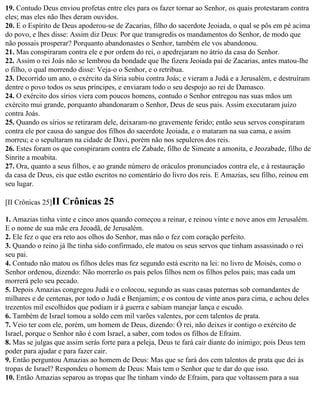 19. Contudo Deus enviou profetas entre eles para os fazer tornar ao Senhor, os quais protestaram contra
eles; mas eles não lhes deram ouvidos.
20. E o Espírito de Deus apoderou-se de Zacarias, filho do sacerdote Jeoiada, o qual se pôs em pé acima
do povo, e lhes disse: Assim diz Deus: Por que transgredis os mandamentos do Senhor, de modo que
não possais prosperar? Porquanto abandonastes o Senhor, também ele vos abandonou.
21. Mas conspiraram contra ele e por ordem do rei, o apedrejaram no átrio da casa do Senhor.
22. Assim o rei Joás não se lembrou da bondade que lhe fizera Jeoiada pai de Zacarias, antes matou-lhe
o filho, o qual morrendo disse: Veja-o o Senhor, e o retribua.
23. Decorrido um ano, o exército da Síria subiu contra Joás; e vieram a Judá e a Jerusalém, e destruíram
dentre o povo todos os seus príncipes, e enviaram todo o seu despojo ao rei de Damasco.
24. O exército dos sírios viera com poucos homens, contudo o Senhor entregou nas suas mãos um
exército mui grande, porquanto abandonaram o Senhor, Deus de seus pais. Assim executaram juízo
contra Joás.
25. Quando os sírios se retiraram dele, deixaram-no gravemente ferido; então seus servos conspiraram
contra ele por causa do sangue dos filhos do sacerdote Jeoiada, e o mataram na sua cama, e assim
morreu; e o sepultaram na cidade de Davi, porém não nos sepulcros dos reis.
26. Estes foram os que conspiraram contra ele Zabade, filho de Simeate a amonita, e Jeozabade, filho de
Sinrite a moabita.
27. Ora, quanto a seus filhos, e ao grande número de oráculos pronunciados contra ele, e à restauração
da casa de Deus, eis que estão escritos no comentário do livro dos reis. E Amazias, seu filho, reinou em
seu lugar.

[II Crônicas 25]II   Crônicas 25
1. Amazias tinha vinte e cinco anos quando começou a reinar, e reinou vinte e nove anos em Jerusalém.
E o nome de sua mãe era Jeoadã, de Jerusalém.
2. Ele fez o que era reto aos olhos do Senhor, mas não o fez com coração perfeito.
3. Quando o reino já lhe tinha sido confirmado, ele matou os seus servos que tinham assassinado o rei
seu pai.
4. Contudo não matou os filhos deles mas fez segundo está escrito na lei: no livro de Moisés, como o
Senhor ordenou, dizendo: Não morrerão os pais pelos filhos nem os filhos pelos pais; mas cada um
morrerá pelo seu pecado.
5. Depois Amazias congregou Judá e o colocou, segundo as suas casas paternas sob comandantes de
milhares e de centenas, por todo o Judá e Benjamim; e os contou de vinte anos para cima, e achou deles
trezentos mil escolhidos que podiam ir à guerra e sabiam manejar lança e escudo.
6. Também de Israel tomou a soldo cem mil varões valentes, por cem talentos de prata.
7. Veio ter com ele, porém, um homem de Deus, dizendo: Ó rei, não deixes ir contigo o exército de
Israel, porque o Senhor não é com Israel, a saber, com todos os filhos de Efraim.
8. Mas se julgas que assim serás forte para a peleja, Deus te fará cair diante do inimigo; pois Deus tem
poder para ajudar e para fazer cair.
9. Então perguntou Amazias ao homem de Deus: Mas que se fará dos cem talentos de prata que dei às
tropas de Israel? Respondeu o homem de Deus: Mais tem o Senhor que te dar do que isso.
10. Então Amazias separou as tropas que lhe tinham vindo de Efraim, para que voltassem para a sua
 
