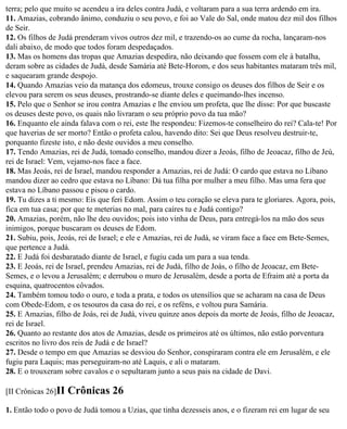 terra; pelo que muito se acendeu a ira deles contra Judá, e voltaram para a sua terra ardendo em ira.
11. Amazias, cobrando ânimo, conduziu o seu povo, e foi ao Vale do Sal, onde matou dez mil dos filhos
de Seir.
12. Os filhos de Judá prenderam vivos outros dez mil, e trazendo-os ao cume da rocha, lançaram-nos
dali abaixo, de modo que todos foram despedaçados.
13. Mas os homens das tropas que Amazias despedira, não deixando que fossem com ele à batalha,
deram sobre as cidades de Judá, desde Samária até Bete-Horom, e dos seus habitantes mataram três mil,
e saquearam grande despojo.
14. Quando Amazias veio da matança dos edomeus, trouxe consigo os deuses dos filhos de Seir e os
elevou para serem os seus deuses, prostrando-se diante deles e queimando-lhes incenso.
15. Pelo que o Senhor se irou contra Amazias e lhe enviou um profeta, que lhe disse: Por que buscaste
os deuses deste povo, os quais não livraram o seu próprio povo da tua mão?
16. Enquanto ele ainda falava com o rei, este lhe respondeu: Fizemos-te conselheiro do rei? Cala-te! Por
que haverias de ser morto? Então o profeta calou, havendo dito: Sei que Deus resolveu destruir-te,
porquanto fizeste isto, e não deste ouvidos a meu conselho.
17. Tendo Amazias, rei de Judá, tomado conselho, mandou dizer a Jeoás, filho de Jeoacaz, filho de Jeú,
rei de Israel: Vem, vejamo-nos face a face.
18. Mas Jeoás, rei de Israel, mandou responder a Amazias, rei de Judá: O cardo que estava no Líbano
mandou dizer ao cedro que estava no Líbano: Dá tua filha por mulher a meu filho. Mas uma fera que
estava no Líbano passou e pisou o cardo.
19. Tu dizes a ti mesmo: Eis que feri Edom. Assim o teu coração se eleva para te gloriares. Agora, pois,
fica em tua casa; por que te meterias no mal, para caíres tu e Judá contigo?
20. Amazias, porém, não lhe deu ouvidos; pois isto vinha de Deus, para entregá-los na mão dos seus
inimigos, porque buscaram os deuses de Edom.
21. Subiu, pois, Jeoás, rei de Israel; e ele e Amazias, rei de Judá, se viram face a face em Bete-Semes,
que pertence a Judá.
22. E Judá foi desbaratado diante de Israel, e fugiu cada um para a sua tenda.
23. E Jeoás, rei de Israel, prendeu Amazias, rei de Judá, filho de Joás, o filho de Jeoacaz, em Bete-
Semes, e o levou a Jerusalém; e derrubou o muro de Jerusalém, desde a porta de Efraim até a porta da
esquina, quatrocentos côvados.
24. Também tomou todo o ouro, e toda a prata, e todos os utensílios que se acharam na casa de Deus
com Obede-Edom, e os tesouros da casa do rei, e os reféns, e voltou pura Samária.
25. E Amazias, filho de Joás, rei de Judá, viveu quinze anos depois da morte de Jeoás, filho de Jeoacaz,
rei de Israel.
26. Quanto ao restante dos atos de Amazias, desde os primeiros até os últimos, não estão porventura
escritos no livro dos reis de Judá e de Israel?
27. Desde o tempo em que Amazias se desviou do Senhor, conspiraram contra ele em Jerusalém, e ele
fugiu para Laquis; mas perseguiram-no até Laquis, e ali o mataram.
28. E o trouxeram sobre cavalos e o sepultaram junto a seus pais na cidade de Davi.

[II Crônicas 26]II   Crônicas 26
1. Então todo o povo de Judá tomou a Uzias, que tinha dezesseis anos, e o fizeram rei em lugar de seu
 