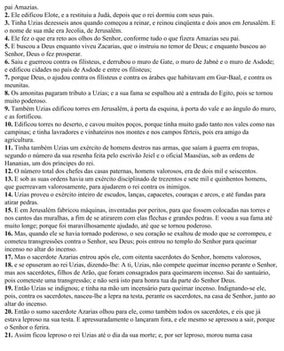 pai Amazias.
2. Ele edificou Elote, e a restituiu a Judá, depois que o rei dormiu com seus pais.
3. Tinha Uzias dezesseis anos quando começou a reinar, e reinou cinqüenta e dois anos em Jerusalém. E
o nome de sua mãe era Jecolia, de Jerusalém.
4. Ele fez o que era reto aos olhos do Senhor, conforme tudo o que fizera Amazias seu pai.
5. E buscou a Deus enquanto viveu Zacarias, que o instruiu no temor de Deus; e enquanto buscou ao
Senhor, Deus o fez prosperar.
6. Saiu e guerreou contra os filisteus, e derrubou o muro de Gate, o muro de Jabné e o muro de Asdode;
e edificou cidades no país de Asdode e entre os filisteus;
7. porque Deus, o ajudou contra os filisteus e contra os árabes que habitavam em Gur-Baal, e contra os
meunitas.
8. Os amonitas pagaram tributo a Uzias; e a sua fama se espalhou até a entrada do Egito, pois se tornou
muito poderoso.
9. Também Uzias edificou torres em Jerusalém, à porta da esquina, à porta do vale e ao ângulo do muro,
e as fortificou.
10. Edificou torres no deserto, e cavou muitos poços, porque tinha muito gado tanto nos vales como nas
campinas; e tinha lavradores e vinhateiros nos montes e nos campos férteis, pois era amigo da
agricultura.
11. Tinha também Uzias um exército de homens destros nas armas, que saíam à guerra em tropas,
segundo o número da sua resenha feita pelo escrivão Jeiel e o oficial Maaséias, sob as ordens de
Hananias, um dos príncipes do rei.
12. O número total dos chefes das casas paternas, homens valorosos, era de dois mil e seiscentos.
13. E sob as suas ordens havia um exército disciplinado de trezentos e sete mil e quinhentos homens,
que guerreavam valorosamente, para ajudarem o rei contra os inimigos.
14. Uzias proveu o exército inteiro de escudos, lanças, capacetes, couraças e arcos, e até fundas para
atirar pedras.
15. E em Jerusalém fabricou máquinas, inventadas por peritos, para que fossem colocadas nas torres e
nos cantos das muralhas, a fim de se atirarem com elas flechas e grandes pedras. E voou a sua fama até
muito longe; porque foi maravilhosamente ajudado, até que se tornou poderoso.
16. Mas, quando ele se havia tornado poderoso, o seu coração se exaltou de modo que se corrompeu, e
cometeu transgressões contra o Senhor, seu Deus; pois entrou no templo do Senhor para queimar
incenso no altar do incenso.
17. Mas o sacerdote Azarias entrou após ele, com oitenta sacerdotes do Senhor, homens valorosos,
18. e se opuseram ao rei Uzias, dizendo-lhe: A ti, Uzias, não compete queimar incenso perante o Senhor,
mas aos sacerdotes, filhos de Arão, que foram consagrados para queimarem incenso. Sai do santuário,
pois cometeste uma transgressão; e não será isto para honra tua da parte do Senhor Deus.
19. Então Uzias se indignou; e tinha na mão um incensário para queimar incenso. Indignando-se ele,
pois, contra os sacerdotes, nasceu-lhe a lepra na testa, perante os sacerdotes, na casa de Senhor, junto ao
altar do incenso.
20. Então o sumo sacerdote Azarias olhou para ele, como também todos os sacerdotes, e eis que já
estava leproso na sua testa. E apressuradamente o lançaram fora, e ele mesmo se apressou a sair, porque
o Senhor o ferira.
21. Assim ficou leproso o rei Uzias até o dia da sua morte; e, por ser leproso, morou numa casa
 