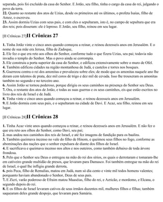 separada, pois foi excluído da casa do Senhor. E Jotão, seu filho, tinha o cargo da casa do rei, julgando o
povo da terra.
22. Quanto ao restante dos atos de Uzias, desde os primeiros até os últimos, o profeta Isaías, filho de
Amoz, o escreveu.
23. Assim dormiu Uzias com seus pais, e com eles o sepultaram, isto é, no campo de sepultura que era
dos reis; pois disseram: ele é leproso. E Jotão, seu filho, reinou em seu lugar.

[II Crônicas 27]II   Crônicas 27
1. Tinha Jotão vinte e cinco anos quando começou a reinar, e reinou dezesseis anos em Jerusalém. E o
nome de sua mãe era Jerusa, filha de Zadoque,
2. Ele fez o que era reto aos olhos do Senhor, conforme tudo o que fizera Uzias, seu pai; todavia não
invadiu o templo do Senhor. Mas o povo ainda se corrompia.
3. Ele construiu a porta superior da casa do Senhor, e edificou extensivamente sobre o muro de Ofel.
4. Também edificou cidades na região montanhosa de Judá, e castelos e torres nos bosques.
5. Guerreou contra o rei dos amonitas e prevaleceu sobre eles; de modo que os amonitas naquele ano lhe
deram cem talentos de prata, dez mil coros de trigo e dez mil de cevada. Isso lhe trouxeram os amonitas
também no segundo e no terceiro ano.
6. Assim Jotão se tornou poderoso, porque dirigiu os seus caminhos na presença do Senhor seu Deus.
7. Ora, o restante dos atos de Jotão, e todas as suas guerras e os seus caminhos, eis que estão escritos no
livro dos reis de Israel e de Judá.
8. Tinha vinte e cinco anos quando começou a reinar, e reinou dezesseis anos em Jerusalém.
9. E Jotão dormiu com seus pais, e o sepultaram na cidade de Davi. E Acaz, seu filho, reinou em seu
lugar.

[II Crônicas 28]II   Crônicas 28
1. Tinha Acaz vinte anos quando começou a reinar, e reinou dezesseis anos em Jerusalém. E não fez o
que era reto aos olhos do Senhor, como Davi, seu pai;
2. mas andou nos caminhos dos reis de Israel, e até fez imagens de fundição para os baalins.
3. Também queimava incenso no vale do filho de Hinom, e queimou seus filhos no fogo, conforme as
abominações das nações que o senhor expulsara de diante dos filhos de Israel.
4. E sacrificava e queimava incenso nos altos e nos outeiros, como também debaixo de toda árvore
frondosa.
5. Pelo que o Senhor seu Deus o entregou na mão do rei dos sírios, os quais o derrotaram e tomaram-lhe
em cativeiro grande multidão de presos, que levaram para Damasco. Foi também entregue na mão do rei
de Israel, o qual lhe infligiu grande derrota,
6. pois Peca, filho de Remalias, matou em Judá, num só dia cento e vinte mil todos homens valentes;
porquanto haviam abandonado o Senhor, Deus de seus pais.
7. E Zicri, varão poderoso de Efraim matou Maaséias, filho do rei, e Azricão, e mordomo, e Elcana, o
segundo depois do rei.
8. E os filhos de Israel levaram cativos de seus irmãos duzentos mil, mulheres filhos e filhas; também
saquearam deles grande despojo, que levaram para Samária.
 