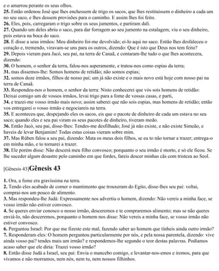 e o amarrou perante os seus olhos.
25. Então ordenou José que lhes enchessem de trigo os sacos, que lhes restituíssem o dinheiro a cada um
no seu saco, e lhes dessem provisões para o caminho. E assim lhes foi feito.
26. Eles, pois, carregaram o trigo sobre os seus jumentos, e partiram dali.
27. Quando um deles abriu o saco, para dar forragem ao seu jumento na estalagem, viu o seu dinheiro,
pois estava na boca do saco.
28. E disse a seus irmãos: Meu dinheiro foi-me devolvido; ei-lo aqui no saco. Então lhes desfaleceu o
coração e, tremendo, viravam-se uns para os outros, dizendo: Que é isto que Deus nos tem feito?
29. Depois vieram para Jacó, seu pai, na terra de Canaã, e contaram-lhe tudo o que lhes acontecera,
dizendo:
30. O homem, o senhor da terra, falou-nos asperamente, e tratou-nos como espias da terra;
31. mas dissemos-lhe: Somos homens de retidão; não somos espias;
32. somos doze irmãos, filhos de nosso pai; um já não existe e o mais novo está hoje com nosso pai na
terra de Canaã.
33. Respondeu-nos o homem, o senhor da terra: Nisto conhecerei que vós sois homens de retidão:
Deixai comigo um de vossos irmãos, levai trigo para a fome de vossas casas, e parti,
34. e trazei-me vosso irmão mais novo; assim saberei que não sois espias, mas homens de retidão; então
vos entregarei o vosso irmão e negociareis na terra.
35. E aconteceu que, despejando eles os sacos, eis que o pacote de dinheiro de cada um estava no seu
saco; quando eles e seu pai viram os seus pacotes de dinheiro, tiveram medo.
36. Então Jacó, seu pai, disse-lhes: Tendes-me desfilhado; José já não existe, e não existe Simeão, e
haveis de levar Benjamim! Todas estas coisas vieram sobre mim.
37. Mas Rúben falou a seu pai, dizendo: Mata os meus dois filhos, se eu to não tornar a trazer; entrega-o
em minha mão, e to tornarei a trazer.
38. Ele porém disse: Não descerá meu filho convosco; porquanto o seu irmão é morto, e só ele ficou. Se
lhe suceder algum desastre pelo caminho em que fordes, fareis descer minhas cãs com tristeza ao Seol.

[Gênesis 43]Gênesis      43
1. Ora, a fome era gravíssima na terra.
2. Tendo eles acabado de comer o mantimento que trouxeram do Egito, disse-lhes seu pai: voltai,
comprai-nos um pouco de alimento.
3. Mas respondeu-lhe Judá: Expressamente nos advertiu o homem, dizendo: Não vereis a minha face, se
vosso irmão não estiver convosco.
4. Se queres enviar conosco o nosso irmão, desceremos e te compraremos alimento; mas se não queres
enviá-lo, não desceremos, porquanto o homem nos disse: Não vereis a minha face, se vosso irmão não
estiver convosco.
6. Perguntou Israel: Por que me fizeste este mal, fazendo saber ao homem que tínheis ainda outro irmão?
7. Responderam eles: O homem perguntou particularmente por nós, e pela nossa parentela, dizendo: vive
ainda vosso pai? tendes mais um irmão? e respondemos-lhe segundo o teor destas palavras. Podíamos
acaso saber que ele diria: Trazei vosso irmão?
8. Então disse Judá a Israel, seu pai: Envia o mancebo comigo, e levantar-nos-emos e iremos, para que
vivamos e não morramos, nem nós, nem tu, nem nossos filhinhos.
 