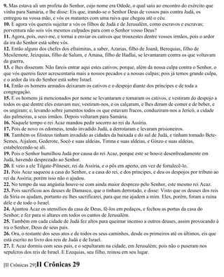 9. Mas estava ali um profeta do Senhor, cujo nome era Odede, o qual saiu ao encontro do exército que
vinha para Samária, e lhe disse: Eis que, irando-se o Senhor Deus de vossos pais contra Judá, os
entregou na vossa mão, e vós os matastes com uma raiva que chegou até o céu.
10. E agora vós quereis sujeitar a vós os filhos de Judá e de Jerusalém, como escravos e escravas;
porventura não sois vós mesmos culpados para com o Senhor vosso Deus?
11. Agora, pois, ouvi-me, e tornai a enviar os cativos que trouxestes dentre vossos irmãos, pois o ardor
da ira do Senhor está sobre vós.
12. Então alguns dos chefes dos efraimitas, a saber, Azarias, filho de Joanã, Berequias, filho de
Mesilemote, Jeizquias, filho de Salum, e Amasa, filho de Hadlai, se levantaram contra os que voltavam
da guerra,
13. e lhes disseram: Não fareis entrar aqui estes cativos; porque, além da nossa culpa contra o Senhor, o
que vós quereis fazer acrescentaria mais a nossos pecados e a nossas culpas; pois já temos grande culpa,
e o ardor da ira do Senhor está sobre Israel.
14. Então os homens armados deixaram os cativos e o despojo diante dos príncipes e de toda a
congregação.
15. E os homens já mencionados por nome se levantaram e tomaram os cativos, e vestiram do despojo a
todos os que dentre eles estavam nus; vestiram-nos, e os calçaram, e lhes deram de comer e de beber, e
os ungiram; e, levando sobre jumentos todos os que estavam fracos, conduziram-nos a Jericó, a cidade
das palmeiras, a seus irmãos. Depois voltaram para Samária.
16. Naquele tempo o rei Acaz mandou pedir socorro ao rei da Assíria.
17. Pois de novo os edomeus, tendo invadido Judá, a derrotaram e levaram prisioneiros.
18. Também os filisteus tinham invadido as cidades da baixada e do sul de Judá, e tinham tomado Bete-
Semes, Aijalom, Gederote, Socó e suas aldeias, Timna e suas aldeias, e Ginzo e suas aldeias,
estabelecendo-se ali.
19. Pois o Senhor humilhou Judá por causa do rei Acaz, porque este se houve desenfreadamente em
Judá, havendo desprezado ao Senhor.
20. E veio a ele Tilgate-Pilneser, rei da Assíria, e o pôs em aperto, em vez de fortalecê-lo.
21. Pois Acaz saqueou a casa do Senhor, e a casa do rei, e dos príncipes, e deu os despojos por tributo ao
rei da Assíria; porém isso não o ajudou.
22. No tempo da sua angústia houve-se com ainda maior desprezo pelo Senhor, este mesmo rei Acaz.
23. Pois sacrificou aos deuses de Damasco, que o tinham derrotado, e disse: Visto que os deuses dos reis
da Síria os ajudam, portanto eu lhes sacrificarei, para que me ajudem a mim. Eles, porém, foram a ruína
dele e de todo o Israel.
24. Ajuntou Acaz os utensílios da casa de Deus, fê-los em pedaços, e fechou as portas da casa do
Senhor; e fez para si altares em todos os cantos de Jerusalém.
25. Também em cada cidade de Judá fez altos para queimar incenso a outros deuses, assim provocando à
ira o Senhor, Deus de seus pais.
26. Ora, o restante dos seus atos e de todos os seus caminhos, desde os primeiros até os últimos, eis que
está escrito no livro dos reis de Judá e de Israel.
27. E Acaz dormiu com seus pais, e o sepultaram na cidade, em Jerusalém; pois não o puseram nos
sepulcros dos reis de Israel. E Ezequias, seu filho, reinou em seu lugar.

[II Crônicas 29]II   Crônicas 29
 