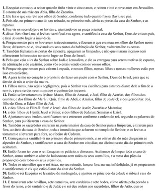1. Ezequias começou a reinar quando tinha vinte e cinco anos; e reinou vinte e nove anos em Jerusalém.
E o nome de sua mãe era Abia, filha de Zacarias.
2. Ele fez o que era reto aos olhos do Senhor, conforme tudo quanto fizera Davi, seu pai.
3. Pois ele, no primeiro ano do seu reinado, no primeiro mês, abriu as portas da casa do Senhor, e as
reparou.
4. Fez vir os sacerdotes e os levitas e, ajuntando-os na praça oriental,
5. disse-lhes: Ouvi-me, ó levitas; santificai-vos agora, e santificai a casa do Senhor, Deus de vossos pais,
e tirai do santo lugar a imundícia.
6. Porque nossos pais se houveram traiçoeiramente, e fizeram o que era mau aos olhos do Senhor nosso
Deus; deixaram-no e, desviando os seus rostos da habitação do Senhor, voltaram-lhe as costas.
7. Também fecharam as portas do alpendre, apagaram as lâmpadas, e não queimaram incenso nem
ofereceram holocaustos no santo lugar ao Deus de Israel.
8. Pelo que veio a ira do Senhor sobre Judá e Jerusalém, e ele os entregou para serem motivo de espanto,
de admiração e de escárnio, como vós o estais vendo com os vossos olhos.
9. Porque eis que nossos pais caíram à espada, e nossos filhos, nossas filhas e nossas mulheres estão por
isso em cativeiro.
10. Agora tenho no coração o propósito de fazer um pacto com o Senhor, Deus de Israel, para que se
desvie de nós o ardor da sua ira.
11. Filhos meus, não sejais negligentes, pois o Senhor vos escolheu para estardes diante dele a fim de o
servir, e para serdes seus ministros e queimardes incenso.
12. Então se levantaram os levitas: Maate, filho de Amasai, e Joel, filho de Azarias, dos filhos dos
coatitas; e dos filhos de Merári: Quis, filho de Abdi, e Azurias, filho de Jealelel; e dos gersonitas: Joá,
filho de Zima, e Edem filho de Joá;
13. e dos filhos de Elizafã: Sínri e Jeuel; dos filhos de Asafe; Zacarias e Matanias;
14. e dos filhos de Hemã: Jeuel e Simei; e dos filhos de Jedutun: Semaías e Uziel.
15. Ajuntaram seus irmãos, santificaram-se e entraram conforme a ordem do rei, segundo as palavras do
Senhor, para purificarem a casa do Senhor.
16. Também os sacerdotes entraram na parte interior da casa do Senhor para a limparem, e tirarem para
fora, ao átrio da casa do Senhor, toda a imundícia que acharem no templo do Senhor; e os levitas a
tomaram e a levaram para fora, ao ribeiro de Cedrom.
17. Começaram a santificá-la no primeiro dia do primeiro mês, e ao oitavo dia do mês chegaram ao
alpendre do Senhor, e santificaram a casa do Senhor em oito dias; no décimo sexto dia do primeiro mês
acabaram.
18. Então foram ter com o rei Ezequias no palácio, e disseram: Acabamos de limpar toda a casa do
Senhor, como também o altar do holocausto com todos os seus utensílios, e a mesa dos pães da
proposição com todos os seus utensílios.
19. Todos os utensílios que o rei Acaz, no seu reinado, lançou fora, na sua infidelidade, já os preparamos
e santificamos; e eis que estão diante do altar do Senhor.
20. Então o rei Ezequias se levantou de madrugada, e ajuntou os príncipes da cidade e subiu à casa do
Senhor.
21. E trouxeram sete novilhos, sete carneiros, sete cordeiros e sete bodes, como oferta pelo pecado a
favor do reino, e do santuário e de Judá; e o rei deu ordem aos sacerdotes, filhos de Arão, que os
 