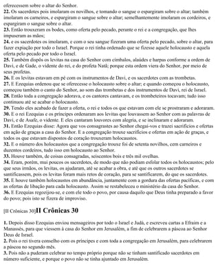 oferecessem sobre o altar do Senhor.
22. Os sacerdotes pois imolaram os novilhos, e tomando o sangue o espargiram sobre o altar; também
imolaram os carneiros, e espargiram o sangue sobre o altar; semelhantemente imolaram os cordeiros, e
espargiram o sangue sobre o altar.
23. Então trouxeram os bodes, como oferta pelo pecado, perante o rei e a congregação, que lhes
impuseram as mãos;
24. e os sacerdotes os imolaram, e com o seu sangue fizeram uma oferta pelo pecado, sobre o altar, para
fazer expiação por todo o Israel. Porque o rei tinha ordenado que se fizesse aquele holocausto e aquela
oferta pelo pecado por todo o Israel.
25. Também dispôs os levitas na casa do Senhor com címbalos, alaúdes e harpas conforme a ordem de
Davi, e de Gade, o vidente do rei, e do profeta Natã; porque esta ordem viera do Senhor, por meio de
seus profetas.
26. E os levitas estavam em pé com os instrumentos de Davi, e os sacerdotes com as trombetas.
27. E Ezequias ordenou que se oferecesse o holocausto sobre o altar; e quando começou o holocausto,
começou também o canto do Senhor, ao som das trombetas e dos instrumentos de Davi, rei de Israel.
28. Então toda a congregação adorava, e os cantores cantavam, e os trombeteiros tocavam; tudo isso
continuou até se acabar o holocausto.
29. Tendo eles acabado de fazer a oferta, o rei e todos os que estavam com ele se prostraram e adoraram.
30. E o rei Ezequias e os príncipes ordenaram aos levitas que louvassem ao Senhor com as palavras de
Davi, e de Asafe, o vidente. E eles cantaram louvores com alegria, e se inclinaram e adoraram.
31. Então Ezequias disse: Agora que vos consagrastes ao Senhor chegai-vos e trazei sacrifícios e ofertas
em ação de graças a casa do Senhor. E a congregação trouxe sacrifícios e ofertas em ação de graças, e
todos os que estavam dispostos de coração trouxeram holocaustos.
32. E o número dos holocaustos que a congregação trouxe foi de setenta novilhos, cem carneiros e
duzentos cordeiros, tudo isso em holocausto ao Senhor.
33. Houve também, de coisas consagradas, seiscentos bois e três mil ovelhas.
34. Eram, porém, mui poucos os sacerdotes, de modo que não podiam esfolar todos os holocaustos; pelo
que seus irmãos, os levitas, os ajudaram, até se acabar a obra, e até que os outros sacerdotes se
santificassem, pois os levitas foram mais retos de coração, para se santificarem, do que os sacerdotes.
35. E houve também holocaustos em abundância, juntamente com a gordura das ofertas pacíficas, e com
as ofertas de libação para cada holocausto. Assim se restabeleceu o ministério da casa do Senhor.
36. E Ezequias regozijou-se, e com ele todo o povo, por causa daquilo que Deus tinha preparado a favor
do povo; pois isto se fizera de improviso.

[II Crônicas 30]II   Crônicas 30
1. Depois disso Ezequias enviou mensageiros por todo o Israel e Judá, e escreveu cartas a Efraim e a
Manassés, para que viessem à casa do Senhor em Jerusalém, a fim de celebrarem a páscoa ao Senhor
Deus de Israel.
2. Pois o rei tivera conselho com os príncipes e com toda a congregação em Jerusalém, para celebrarem
a páscoa no segundo mês.
3. Pois não a puderam celebrar no tempo próprio porque não se tinham santificado sacerdotes em
número suficiente, e porque o povo não se tinha ajuntado em Jerusalém.
 