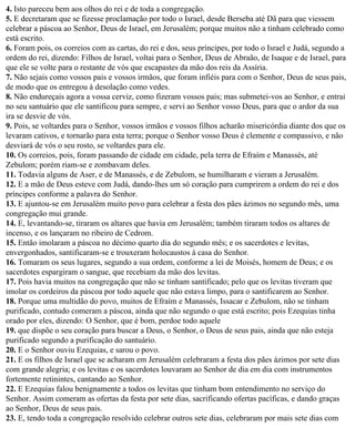 4. Isto pareceu bem aos olhos do rei e de toda a congregação.
5. E decretaram que se fizesse proclamação por todo o Israel, desde Berseba até Dã para que viessem
celebrar a páscoa ao Senhor, Deus de Israel, em Jerusalém; porque muitos não a tinham celebrado como
está escrito.
6. Foram pois, os correios com as cartas, do rei e dos, seus príncipes, por todo o Israel e Judá, segundo a
ordem do rei, dizendo: Filhos de Israel, voltai para o Senhor, Deus de Abraão, de Isaque e de Israel, para
que ele se volte para o restante de vós que escapastes da mão dos reis da Assíria.
7. Não sejais como vossos pais e vossos irmãos, que foram infiéis para com o Senhor, Deus de seus pais,
de modo que os entregou à desolação como vedes.
8. Não endureçais agora a vossa cerviz, como fizeram vossos pais; mas submetei-vos ao Senhor, e entrai
no seu santuário que ele santificou para sempre, e servi ao Senhor vosso Deus, para que o ardor da sua
ira se desvie de vós.
9. Pois, se voltardes para o Senhor, vossos irmãos e vossos filhos acharão misericórdia diante dos que os
levaram cativos, e tornarão para esta terra; porque o Senhor vosso Deus é clemente e compassivo, e não
desviará de vós o seu rosto, se voltardes para ele.
10. Os correios, pois, foram passando de cidade em cidade, pela terra de Efraím e Manassés, até
Zebulom; porém riam-se e zombavam deles.
11. Todavia alguns de Aser, e de Manassés, e de Zebulom, se humilharam e vieram a Jerusalém.
12. E a mão de Deus esteve com Judá, dando-lhes um só coração para cumprirem a ordem do rei e dos
príncipes conforme a palavra do Senhor.
13. E ajuntou-se em Jerusalém muito povo para celebrar a festa dos pães ázimos no segundo mês, uma
congregação mui grande.
14. E, levantando-se, tiraram os altares que havia em Jerusalém; também tiraram todos os altares de
incenso, e os lançaram no ribeiro de Cedrom.
15. Então imolaram a páscoa no décimo quarto dia do segundo mês; e os sacerdotes e levitas,
envergonhados, santificaram-se e trouxeram holocaustos à casa do Senhor.
16. Tomaram os seus lugares, segundo a sua ordem, conforme a lei de Moisés, homem de Deus; e os
sacerdotes espargiram o sangue, que recebiam da mão dos levitas.
17. Pois havia muitos na congregação que não se tinham santificado; pelo que os levitas tiveram que
imolar os cordeiros da páscoa por todo aquele que não estava limpo, para o santificarem ao Senhor.
18. Porque uma multidão do povo, muitos de Efraím e Manassés, Issacar e Zebulom, não se tinham
purificado, contudo comeram a páscoa, ainda que não segundo o que está escrito; pois Ezequias tinha
orado por eles, dizendo: O Senhor, que é bom, perdoe todo aquele
19. que dispõe o seu coração para buscar a Deus, o Senhor, o Deus de seus pais, ainda que não esteja
purificado segundo a purificação do santuário.
20. E o Senhor ouviu Ezequias, e sarou o povo.
21. E os filhos de Israel que se acharam em Jerusalém celebraram a festa dos pães ázimos por sete dias
com grande alegria; e os levitas e os sacerdotes louvaram ao Senhor de dia em dia com instrumentos
fortemente retinintes, cantando ao Senhor.
22. E Ezequias falou benignamente a todos os levitas que tinham bom entendimento no serviço do
Senhor. Assim comeram as ofertas da festa por sete dias, sacrificando ofertas pacíficas, e dando graças
ao Senhor, Deus de seus pais.
23. E, tendo toda a congregação resolvido celebrar outros sete dias, celebraram por mais sete dias com
 