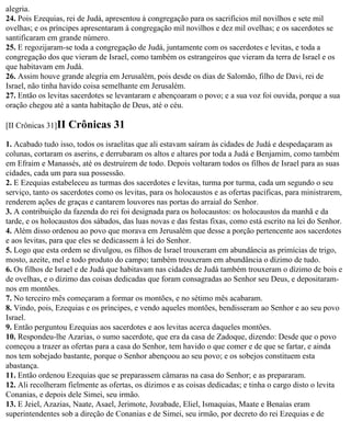 alegria.
24. Pois Ezequias, rei de Judá, apresentou à congregação para os sacrifícios mil novilhos e sete mil
ovelhas; e os príncipes apresentaram à congregação mil novilhos e dez mil ovelhas; e os sacerdotes se
santificaram em grande número.
25. E regozijaram-se toda a congregação de Judá, juntamente com os sacerdotes e levitas, e toda a
congregação dos que vieram de Israel, como também os estrangeiros que vieram da terra de Israel e os
que habitavam em Judá.
26. Assim houve grande alegria em Jerusalém, pois desde os dias de Salomão, filho de Davi, rei de
Israel, não tinha havido coisa semelhante em Jerusalém.
27. Então os levitas sacerdotes se levantaram e abençoaram o povo; e a sua voz foi ouvida, porque a sua
oração chegou até a santa habitação de Deus, até o céu.

[II Crônicas 31]II   Crônicas 31
1. Acabado tudo isso, todos os israelitas que ali estavam saíram às cidades de Judá e despedaçaram as
colunas, cortaram os aserins, e derrubaram os altos e altares por toda a Judá e Benjamim, como também
em Efraim e Manassés, até os destruírem de todo. Depois voltaram todos os filhos de Israel para as suas
cidades, cada um para sua possessão.
2. E Ezequias estabeleceu as turmas dos sacerdotes e levitas, turma por turma, cada um segundo o seu
serviço, tanto os sacerdotes como os levitas, para os holocaustos e as ofertas pacíficas, para ministrarem,
renderem ações de graças e cantarem louvores nas portas do arraial do Senhor.
3. A contribuição da fazenda do rei foi designada para os holocaustos: os holocaustos da manhã e da
tarde, e os holocaustos dos sábados, das luas novas e das festas fixas, como está escrito na lei do Senhor.
4. Além disso ordenou ao povo que morava em Jerusalém que desse a porção pertencente aos sacerdotes
e aos levitas, para que eles se dedicassem à lei do Senhor.
5. Logo que esta ordem se divulgou, os filhos de Israel trouxeram em abundância as primícias de trigo,
mosto, azeite, mel e todo produto do campo; também trouxeram em abundância o dízimo de tudo.
6. Os filhos de Israel e de Judá que habitavam nas cidades de Judá também trouxeram o dízimo de bois e
de ovelhas, e o dízimo das coisas dedicadas que foram consagradas ao Senhor seu Deus, e depositaram-
nos em montões.
7. No terceiro mês começaram a formar os montões, e no sétimo mês acabaram.
8. Vindo, pois, Ezequias e os príncipes, e vendo aqueles montões, bendisseram ao Senhor e ao seu povo
Israel.
9. Então perguntou Ezequias aos sacerdotes e aos levitas acerca daqueles montões.
10. Respondeu-lhe Azarias, o sumo sacerdote, que era da casa de Zadoque, dizendo: Desde que o povo
começou a trazer as ofertas para a casa do Senhor, tem havido o que comer e de que se fartar, e ainda
nos tem sobejado bastante, porque o Senhor abençoou ao seu povo; e os sobejos constituem esta
abastança.
11. Então ordenou Ezequias que se preparassem câmaras na casa do Senhor; e as prepararam.
12. Ali recolheram fielmente as ofertas, os dízimos e as coisas dedicadas; e tinha o cargo disto o levita
Conanias, e depois dele Simei, seu irmão.
13. E Jeiel, Azazias, Naate, Asael, Jerimote, Jozabade, Eliel, Ismaquias, Maate e Benaías eram
superintendentes sob a direção de Conanias e de Simei, seu irmão, por decreto do rei Ezequias e de
 