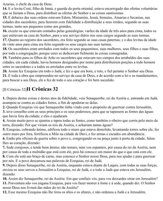 Azarias, o chefe da casa de Deus.
14. E o levita Coré, filho de Imná, e guarda da porta oriental, estava encarregado das ofertas voluntárias
que se faziam a Deus, para distribuir as ofertas do Senhor e as coisas santíssimas.
15. E debaixo das suas ordens estavam Edem, Miniamim, Jesuá, Semaías, Amarias e Secanias, nas
cidades dos sacerdotes, para fazerem com fidelidade a distribuição a seus irmãos, segundo as suas
turmas, tanto aos pequenos como aos grandes,
16. exceto os que estavam contados pelas genealogias, varões da idade de três anos para cima, todos os
que entravam na casa do Senhor, para o seu serviço diário nos seus cargos segundo as suas turmas.
17. Quanto ao registro dos sacerdotes, era feito segundo as suas casas paternas; e o dos levitas da idade
de vinte anos para cima era feito segundo os seus cargos nas suas turmas.
18. Os sacerdotes eram arrolados com todos os seus pequeninos, suas mulheres, seus filhos e suas filhas,
por toda a congregação; porque estes se dedicavam fielmente às coisas consagradas.
19. Também para os filhos de Arão os sacerdotes que estavam nos campos dos arrabaldes das suas
cidades, em cada cidade, havia homens designados por nome para distribuírem porções a todo homem
entre os sacerdotes e a todos os arrolados entre os levitas.
20. Assim fez Ezequias em todo o Judá; e fez o que era bom, e reto, e fiel perante o Senhor seu Deus.
21. E toda a obra que empreendeu no serviço da casa de Deus, e de acordo com a lei e os mandamentos,
para buscar a seu Deus, ele a fez de todo o seu coração e foi bem sucedido.

[II Crônicas 32]II   Crônicas 32
1. Depois destas coisas e destes atos de fidelidade, veio Senaqueribe, rei da Assíria e, entrando em Judá,
acampou-se contra as cidades fortes, a fim de apoderar-se delas.
2. Quando Ezequias viu que Senaqueribe tinha vindo com o propósito de guerrear contra Jerusalém,
3. teve conselho com os seus príncipes e os seus poderosos, para que se tapassem as fontes das águas
que havia fora da cidade; e eles o ajudaram.
4. Assim muito povo se ajuntou e tapou todas as fontes, como também o ribeiro que corria pelo meio da
terra, dizendo: Por que viriam os reis da Assíria, e achariam tantas águas?
5. Ezequias, cobrando ânimo, edificou todo o muro que estava demolido, levantando torres sobre ele, fez
outro muro por fora, fortificou a Milo na cidade de Davi, e fez armas e escudos em abundância.
6. Então pôs oficiais de guerra sobre o povo e, congregando-os na praça junto à porta da cidade, falou-
lhes ao coração, dizendo:
7. Sede corajosos, e tende bom ânimo; não temais, nem vos espanteis, por causa do rei da Assíria, nem
por causa de toda a multidão que está com ele, pois há conosco um maior do que o que está com ele.
8. Com ele está um braço de carne, mas conosco o Senhor nosso Deus, para nos ajudar e para guerrear
por nós. E o povo descansou nas palavras de Ezequias, rei de Judá.
9. Depois disso Senaqueribe, rei da Assíria, enquanto estava diante de Laquis, com todas as suas forças,
enviou os seus servos a Jerusalém a Ezequias, rei de Judá, e a todo o Judá que estava em Jerusalém,
dizendo:
10. Assim diz Senaqueribe, rei da Assíria: Em que confiais vós, para vos deixardes sitiar em Jerusalém?
11. Porventura não vos engana Ezequias, para vos fazer morrer à fome e à sede, quando diz: O Senhor
nosso Deus nos livrará das mãos do rei da Assíria?
12. Esse mesmo Ezequias não lhe tirou os altos e os altares, e não ordenou a Judá e a Jerusalém,
 