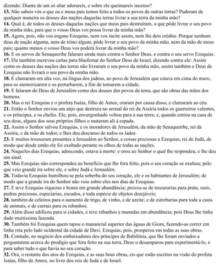 dizendo: Diante de um só altar adorareis, e sobre ele queimareis incenso?
13. Não sabeis vós o que eu e meus pais temos feito a todos os povos de outras terras? Puderam de
qualquer maneira os deuses das nações daquelas terras livrar a sua terra da minha mão?
14. Qual é, de todos os deuses daquelas nações que meus pais destruíram, o que pôde livrar o seu povo
da minha mão, para que o vosso Deus vos possa livrar da minha mão?
15. Agora, pois, não vos engane Ezequias, nem vos incite assim, nem lhe deis crédito. Porque nenhum
deus de nação alguma, nem de reino algum, pôde livrar o seu povo da minha mão, nem da mão de meus
pais; quanto menos o vosso Deus vos poderá livrar da minha mão?
16. E os servos de Senaqueribe falaram ainda mais contra o Senhor Deus, e contra o seu servo Ezequias.
17. Ele também escreveu cartas para blasfemar do Senhor Deus de Israel, dizendo contra ele: Assim
como os deuses das nações das terras não livraram o seu povo da minha mão, assim também o Deus de
Ezequias não livrará o seu povo da minha mão.
18. E clamaram em alta voz, na língua dos judeus, ao povo de Jerusalém que estava em cima do muro,
para os atemorizarem e os perturbarem, a fim de tomarem a cidade.
19. E falaram do Deus de Jerusalém como dos deuses dos povos da terra, que são obras das mãos dos
homens.
20. Mas o rei Ezequias e o profeta Isaías, filho de Amoz, oraram por causa disso, e clamaram ao céu.
21. Então o Senhor enviou um anjo que destruiu no arraial do rei da Assíria todos os guerreiros valentes,
e os príncipes, e os chefes. Ele, pois, envergonhado voltou para a sua terra; e, quando entrou na casa de
seu deus, alguns dos seus próprios filhos o mataram ali à espada.
22. Assim o Senhor salvou Ezequias, e os moradores de Jerusalém, da mão de Senaqueribe, rei da
Assíria, e da mão de todos; e lhes deu descanso de todos os lados.
23. E muitos trouxeram presentes a Jerusalém ao Senhor, e coisas preciosas a Ezequias, rei de Judá, de
modo que desde então ele foi exaltado perante os olhos de todas as nações.
24. Naqueles dias Ezequias, adoecendo, estava à morte: e orou ao Senhor o qual lhe respondeu, e lhe deu
um sinal.
25. Mas Ezequias não correspondeu ao benefício que lhe fora feito, pois o seu coração se exaltou; pelo
que veio grande ira sobre ele, e sobre Judá e Jerusalém.
26. Todavia Ezequias humilhou-se pela soberba do seu coração, ele e os habitantes de Jerusalém; de
modo que a grande ira do Senhor não veio sobre eles nos dias de Ezequias.
27. E teve Ezequias riquezas e honra em grande abundância; proveu-se de tesourarias para prata, ouro,
pedras preciosas, especiarias, escudos, e toda espécie de objetos desejáveis;
28. também de celeiros para o aumento de trigo, de vinho, e de azeite; e de estrebarias para toda a casta
de animais, e de currais para os rebanhos.
29. Além disso edificou para si cidades, e teve rebanhos e manadas em abundância; pois Deus lhe tinha
dado muitíssima fazenda.
30. Também foi Ezequias quem tapou o manancial superior das águas de Giom, fazendo-as correr em
linha reta pelo lado ocidental da cidade de Davi. Ezequias, pois, prosperou em todas as suas obras.
31. Contudo, no negócio dos embaixadores dos príncipes de Babilônia, que lhe foram enviados a
perguntarem acerca do prodígio que fora feito na sua terra, Deus o desamparou para experimentá-lo, e
para saber tudo o que havia no seu coração.
32. Ora, o restante dos atos de Ezequias, e as suas boas obras, eis que estão escritos na visão do profeta
Isaías, filho de Amoz, no livro dos reis de Judá e de Israel.
 