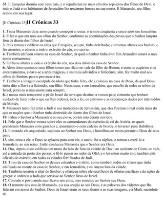 33. E Ezequias dormiu com seus pais, e o sepultaram no mais alto dos sepulcros dos filhos de Davi; e
todo o Judá e os habitantes de Jerusalém lhe renderam honras na sua morte. E Manassés, seu filho,
reinou em seu lugar.

[II Crônicas 33]II   Crônicas 33
1. Tinha Manassés doze anos quando começou a reinar, e reinou cinqüenta e cinco anos em Jerusalém.
2. E fez o que era mau aos olhos do Senhor, conforme as abominações dos povos que o Senhor lançara
fora de diante dos filhos de Israel.
3. Pois tornou a edificar os altos que Ezequias, seu pai, tinha derribado; e levantou altares aos baalins, e
fez aserotes, e adorou a todo o exército do céu, e o serviu.
4. Também edificou altares na casa do Senhor, da qual o Senhor tinha dito: Em Jerusalém estará o meu
nome eternamente.
5. Edificou altares a todo o exército do céu, nos dois átrios da casa do Senhor.
6. Além disso queimou seus filhos como sacrifício no vale do filho de Hinom; e usou de augúrios e de
encantamentos, e dava-se a artes mágicas, e instituiu adivinhos e feiticeiros; sim, fez muito mal aos
olhos do Senhor, para o provocar à ira.
7. Também a imagem esculpida do ídolo que tinha feito, ele a colocou na casa de Deus, da qual Deus
tinha dito a Davi e a Salomão, seu filho: Nesta casa, e em Jerusalém, que escolhi de todas as tribos de
Israel, porei eu o meu nome para sempre;
8. e nunca mais removerei o pé de Israel da terra que destinei a vossos pais; contanto que tenham
cuidado de fazer tudo o que eu lhes ordenei, toda a lei, os estatutos e as ordenanças dados por intermédio
de Moisés.
9. Manassés tanto fez errar a Judá e aos moradores de Jerusalém, que eles fizeram o mal ainda mais do
que as nações que o Senhor tinha destruído de diante dos filhos de Israel.
10. Falou o Senhor a Manassés e ao seu povo, porém não deram ouvidos.
11. Pelo que o Senhor trouxe sobre eles os comandantes do exército do rei da Assíria, os quais
prenderam Manassés com ganchos e, amarrando-o com cadeias de bronze, o levaram para Babilônia.
12. E estando ele angustiado, suplicou ao Senhor seu Deus, e humilhou-se muito perante o Deus de seus
pais;
13. sim, orou a ele; e Deus se aplacou para com ele, e ouviu-lhe a súplica, e tornou a trazê-lo a
Jerusalém, ao seu reino. Então conheceu Manassés que o Senhor era Deus.
14. Ora, depois disso edificou um muro do lado de fora da cidade de Davi, ao ocidente de Giom, no vale,
até a entrada da porta dos peixes; e fê-lo passar ao redor de Ofel, e o levantou muito alto; também pôs
oficiais do exército em todas as cidades fortificadas de Judá.
15. Tirou da casa do Senhor os deuses estranhos e o ídolo, como também todos os altares que tinha
edificado no monte da casa do Senhor, e em Jerusalém, e os lançou fora da cidade.
16. Também reparou o altar do Senhor, e ofereceu sobre ele sacrifícios de ofertas pacíficas e de ações de
graças; e ordenou a Judá que servisse ao Senhor Deus de Israel.
17. Contudo o povo ainda sacrificava nos altos, mas somente ao Senhor seu Deus.
18. O restante dos atos de Manassés, e a sua oração ao seu Deus, e as palavras dos videntes que lhe
falaram em nome do Senhor, Deus de Israel eram os seus altares e as suas imagens, e a Matã, sacerdote
de
 