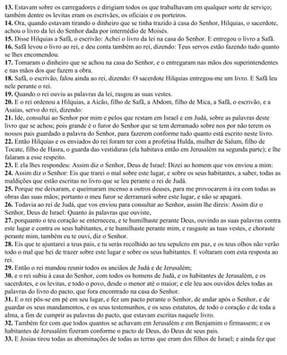 13. Estavam sobre os carregadores e dirigiam todos os que trabalhavam em qualquer sorte de serviço;
também dentre os levitas eram os escrivães, os oficiais e os porteiros.
14. Ora, quando estavam tirando o dinheiro que se tinha trazido à casa do Senhor, Hilquias, o sacerdote,
achou o livro da lei do Senhor dada por intermédio de Moisés.
15. Disse Hilquias a Safã, o escrivão: Achei o livro da lei na casa do Senhor. E entregou o livro a Safã.
16. Safã levou o livro ao rei, e deu conta também ao rei, dizendo: Teus servos estão fazendo tudo quanto
se lhes encomendou.
17. Tomaram o dinheiro que se achou na casa do Senhor, e o entregaram nas mãos dos superintendentes
e nas mãos dos que fazem a obra.
18. Safã, o escrivão, falou ainda ao rei, dizendo: O sacerdote Hilquias entregou-me um livro. E Safã leu
nele perante o rei.
19. Quando o rei ouviu as palavras da lei, rasgou as suas vestes.
20. E o rei ordenou a Hilquias, a Aicão, filho de Safã, a Abdom, filho de Mica, a Safã, o escrivão, e a
Asaías, servo do rei, dizendo:
21. Ide, consultai ao Senhor por mim e pelos que restam em Israel e em Judá, sobre as palavras deste
livro que se achou; pois grande é o furor do Senhor que se tem derramado sobre nos por não terem os
nossos pais guardado a palavra do Senhor, para fazerem conforme tudo quanto está escrito neste livro.
22. Então Hilquias e os enviados do rei foram ter com a profetisa Hulda, mulher de Salum, filho de
Tocate, filho de Hasra, o guarda das vestiduras (ela habitava então em Jerusalém na segunda parte); e lhe
falaram a esse respeito.
23. E ela lhes respondeu: Assim diz o Senhor, Deus de Israel: Dizei ao homem que vos enviou a mim:
24. Assim diz o Senhor: Eis que trarei o mal sobre este lugar, e sobre os seus habitantes, a saber, todas as
maldições que estão escritas no livro que se leu perante o rei de Judá.
25. Porque me deixaram, e queimaram incenso a outros deuses, para me provocarem à ira com todas as
obras das suas mãos; portanto o meu furor se derramará sobre este lugar, e não se apagará.
26. Todavia ao rei de Judá, que vos enviou para consultar ao Senhor, assim lhe direis: Assim diz o
Senhor, Deus de Israel: Quanto às palavras que ouviste,
27. porquanto o teu coração se enterneceu, e te humilhaste perante Deus, ouvindo as suas palavras contra
este lugar e contra os seus habitantes, e te humilhaste perante mim, e rasgaste as tuas vestes, e choraste
perante mim, também eu te ouvi, diz o Senhor.
28. Eis que te ajuntarei a teus pais, e tu serás recolhido ao teu sepulcro em paz, e os teus olhos não verão
todo o mal que hei de trazer sobre este lugar e sobre os seus habitantes. E voltaram com esta resposta ao
rei.
29. Então o rei mandou reunir todos os anciãos de Judá e de Jerusalém;
30. e o rei subiu à casa do Senhor, com todos os homens de Judá, e os habitantes de Jerusalém, e os
sacerdotes, e os levitas, e todo o povo, desde o menor até o maior; e ele leu aos ouvidos deles todas as
palavras do livro do pacto, que fora encontrado na casa do Senhor.
31. E o rei pôs-se em pé em seu lugar, e fez um pacto perante o Senhor, de andar após o Senhor, e de
guardar os seus mandamentos, e os seus testemunhos, e os seus estatutos, de todo o coração e de toda a
alma, a fim de cumprir as palavras do pacto, que estavam escritas naquele livro.
32. Também fez com que todos quantos se achavam em Jerusalém e em Benjamim o firmassem; e os
habitantes de Jerusalém fizeram conforme o pacto de Deus, do Deus de seus pais.
33. E Josias tirou todas as abominações de todas as terras que eram dos filhos de Israel; e ainda fez que
 