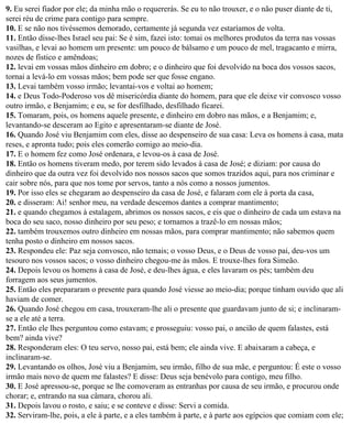9. Eu serei fiador por ele; da minha mão o requererás. Se eu to não trouxer, e o não puser diante de ti,
serei réu de crime para contigo para sempre.
10. E se não nos tivéssemos demorado, certamente já segunda vez estaríamos de volta.
11. Então disse-lhes Israel seu pai: Se é sim, fazei isto: tomai os melhores produtos da terra nas vossas
vasilhas, e levai ao homem um presente: um pouco de bálsamo e um pouco de mel, tragacanto e mirra,
nozes de fístico e amêndoas;
12. levai em vossas mãos dinheiro em dobro; e o dinheiro que foi devolvido na boca dos vossos sacos,
tornai a levá-lo em vossas mãos; bem pode ser que fosse engano.
13. Levai também vosso irmão; levantai-vos e voltai ao homem;
14. e Deus Todo-Poderoso vos dê misericórdia diante do homem, para que ele deixe vir convosco vosso
outro irmão, e Benjamim; e eu, se for desfilhado, desfilhado ficarei.
15. Tomaram, pois, os homens aquele presente, e dinheiro em dobro nas mãos, e a Benjamim; e,
levantando-se desceram ao Egito e apresentaram-se diante de José.
16. Quando José viu Benjamim com eles, disse ao despenseiro de sua casa: Leva os homens à casa, mata
reses, e apronta tudo; pois eles comerão comigo ao meio-dia.
17. E o homem fez como José ordenara, e levou-os à casa de José.
18. Então os homens tiveram medo, por terem sido levados à casa de José; e diziam: por causa do
dinheiro que da outra vez foi devolvido nos nossos sacos que somos trazidos aqui, para nos criminar e
cair sobre nós, para que nos tome por servos, tanto a nós como a nossos jumentos.
19. Por isso eles se chegaram ao despenseiro da casa de José, e falaram com ele à porta da casa,
20. e disseram: Ai! senhor meu, na verdade descemos dantes a comprar mantimento;
21. e quando chegamos à estalagem, abrimos os nossos sacos, e eis que o dinheiro de cada um estava na
boca do seu saco, nosso dinheiro por seu peso; e tornamos a trazê-lo em nossas mãos;
22. também trouxemos outro dinheiro em nossas mãos, para comprar mantimento; não sabemos quem
tenha posto o dinheiro em nossos sacos.
23. Respondeu ele: Paz seja convosco, não temais; o vosso Deus, e o Deus de vosso pai, deu-vos um
tesouro nos vossos sacos; o vosso dinheiro chegou-me às mãos. E trouxe-lhes fora Simeão.
24. Depois levou os homens à casa de José, e deu-lhes água, e eles lavaram os pés; também deu
forragem aos seus jumentos.
25. Então eles prepararam o presente para quando José viesse ao meio-dia; porque tinham ouvido que ali
haviam de comer.
26. Quando José chegou em casa, trouxeram-lhe ali o presente que guardavam junto de si; e inclinaram-
se a ele até a terra.
27. Então ele lhes perguntou como estavam; e prosseguiu: vosso pai, o ancião de quem falastes, está
bem? ainda vive?
28. Responderam eles: O teu servo, nosso pai, está bem; ele ainda vive. E abaixaram a cabeça, e
inclinaram-se.
29. Levantando os olhos, José viu a Benjamim, seu irmão, filho de sua mãe, e perguntou: É este o vosso
irmão mais novo de quem me falastes? E disse: Deus seja benévolo para contigo, meu filho.
30. E José apressou-se, porque se lhe comoveram as entranhas por causa de seu irmão, e procurou onde
chorar; e, entrando na sua câmara, chorou ali.
31. Depois lavou o rosto, e saiu; e se conteve e disse: Servi a comida.
32. Serviram-lhe, pois, a ele à parte, e a eles também à parte, e à parte aos egípcios que comiam com ele;
 