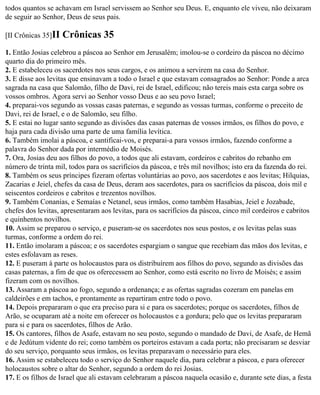todos quantos se achavam em Israel servissem ao Senhor seu Deus. E, enquanto ele viveu, não deixaram
de seguir ao Senhor, Deus de seus pais.

[II Crônicas 35]II   Crônicas 35
1. Então Josias celebrou a páscoa ao Senhor em Jerusalém; imolou-se o cordeiro da páscoa no décimo
quarto dia do primeiro mês.
2. E estabeleceu os sacerdotes nos seus cargos, e os animou a servirem na casa do Senhor.
3. E disse aos levitas que ensinavam a todo o Israel e que estavam consagrados ao Senhor: Ponde a arca
sagrada na casa que Salomão, filho de Davi, rei de Israel, edificou; não tereis mais esta carga sobre os
vossos ombros. Agora servi ao Senhor vosso Deus e ao seu povo Israel;
4. preparai-vos segundo as vossas casas paternas, e segundo as vossas turmas, conforme o preceito de
Davi, rei de Israel, e o de Salomão, seu filho.
5. E estai no lugar santo segundo as divisões das casas paternas de vossos irmãos, os filhos do povo, e
haja para cada divisão uma parte de uma família levítica.
6. Também imolai a páscoa, e santificai-vos, e preparai-a para vossos irmãos, fazendo conforme a
palavra do Senhor dada por intermédio de Moisés.
7. Ora, Josias deu aos filhos do povo, a todos que ali estavam, cordeiros e cabritos do rebanho em
número de trinta mil, todos para os sacrifícios da páscoa, e três mil novilhos; isto era da fazenda do rei.
8. Também os seus príncipes fizeram ofertas voluntárias ao povo, aos sacerdotes e aos levitas; Hilquias,
Zacarias e Jeiel, chefes da casa de Deus, deram aos sacerdotes, para os sacrifícios da páscoa, dois mil e
seiscentos cordeiros e cabritos e trezentos novilhos.
9. Também Conanias, e Semaías e Netanel, seus irmãos, como também Hasabias, Jeiel e Jozabade,
chefes dos levitas, apresentaram aos levitas, para os sacrifícios da páscoa, cinco mil cordeiros e cabritos
e quinhentos novilhos.
10. Assim se preparou o serviço, e puseram-se os sacerdotes nos seus postos, e os levitas pelas suas
turmas, conforme a ordem do rei.
11. Então imolaram a páscoa; e os sacerdotes espargiam o sangue que recebiam das mãos dos levitas, e
estes esfolavam as reses.
12. E puseram à parte os holocaustos para os distribuírem aos filhos do povo, segundo as divisões das
casas paternas, a fim de que os oferecessem ao Senhor, como está escrito no livro de Moisés; e assim
fizeram com os novilhos.
13. Assaram a páscoa ao fogo, segundo a ordenança; e as ofertas sagradas cozeram em panelas em
caldeirões e em tachos, e prontamente as repartiram entre todo o povo.
14. Depois prepararam o que era preciso para si e para os sacerdotes; porque os sacerdotes, filhos de
Arão, se ocuparam até a noite em oferecer os holocaustos e a gordura; pelo que os levitas prepararam
para si e para os sacerdotes, filhos de Arão.
15. Os cantores, filhos de Asafe, estavam no seu posto, segundo o mandado de Davi, de Asafe, de Hemã
e de Jedútum vidente do rei; como também os porteiros estavam a cada porta; não precisaram se desviar
do seu serviço, porquanto seus irmãos, os levitas preparavam o necessário para eles.
16. Assim se estabeleceu todo o serviço do Senhor naquele dia, para celebrar a páscoa, e para oferecer
holocaustos sobre o altar do Senhor, segundo a ordem do rei Josias.
17. E os filhos de Israel que ali estavam celebraram a páscoa naquela ocasião e, durante sete dias, a festa
 