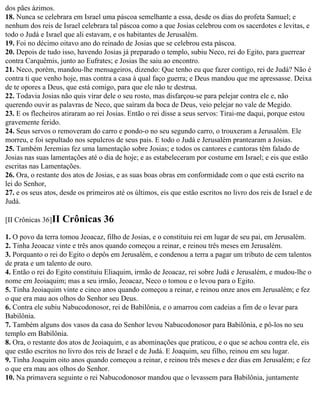 dos pães ázimos.
18. Nunca se celebrara em Israel uma páscoa semelhante a essa, desde os dias do profeta Samuel; e
nenhum dos reis de Israel celebrara tal páscoa como a que Josias celebrou com os sacerdotes e levitas, e
todo o Judá e Israel que ali estavam, e os habitantes de Jerusalém.
19. Foi no décimo oitavo ano do reinado de Josias que se celebrou esta páscoa.
20. Depois de tudo isso, havendo Josias já preparado o templo, subiu Neco, rei do Egito, para guerrear
contra Carquêmis, junto ao Eufrates; e Josias lhe saiu ao encontro.
21. Neco, porém, mandou-lhe mensageiros, dizendo: Que tenho eu que fazer contigo, rei de Judá? Não é
contra ti que venho hoje, mas contra a casa à qual faço guerra; e Deus mandou que me apressasse. Deixa
de te opores a Deus, que está comigo, para que ele não te destrua.
22. Todavia Josias não quis virar dele o seu rosto, mas disfarçou-se para pelejar contra ele e, não
querendo ouvir as palavras de Neco, que saíram da boca de Deus, veio pelejar no vale de Megido.
23. E os flecheiros atiraram ao rei Josias. Então o rei disse a seus servos: Tirai-me daqui, porque estou
gravemente ferido.
24. Seus servos o removeram do carro e pondo-o no seu segundo carro, o trouxeram a Jerusalém. Ele
morreu, e foi sepultado nos sepulcros de seus pais. E todo o Judá e Jerusalém prantearam a Josias.
25. Também Jeremias fez uma lamentação sobre Josias; e todos os cantores e cantoras têm falado de
Josias nas suas lamentações até o dia de hoje; e as estabeleceram por costume em Israel; e eis que estão
escritas nas Lamentações.
26. Ora, o restante dos atos de Josias, e as suas boas obras em conformidade com o que está escrito na
lei do Senhor,
27. e os seus atos, desde os primeiros até os últimos, eis que estão escritos no livro dos reis de Israel e de
Judá.

[II Crônicas 36]II   Crônicas 36
1. O povo da terra tomou Jeoacaz, filho de Josias, e o constituiu rei em lugar de seu pai, em Jerusalém.
2. Tinha Jeoacaz vinte e três anos quando começou a reinar, e reinou três meses em Jerusalém.
3. Porquanto o rei do Egito o depôs em Jerusalém, e condenou a terra a pagar um tributo de cem talentos
de prata e um talento de ouro.
4. Então o rei do Egito constituiu Eliaquim, irmão de Jeoacaz, rei sobre Judá e Jerusalém, e mudou-lhe o
nome em Jeoiaquim; mas a seu irmão, Jeoacaz, Neco o tomou e o levou para o Egito.
5. Tinha Jeoiaquim vinte e cinco anos quando começou a reinar, e reinou onze anos em Jerusalém; e fez
o que era mau aos olhos do Senhor seu Deus.
6. Contra ele subiu Nabucodonosor, rei de Babilônia, e o amarrou com cadeias a fim de o levar para
Babilônia.
7. Também alguns dos vasos da casa do Senhor levou Nabucodonosor para Babilônia, e pô-los no seu
templo em Babilônia.
8. Ora, o restante dos atos de Jeoiaquim, e as abominações que praticou, e o que se achou contra ele, eis
que estão escritos no livro dos reis de Israel e de Judá. E Joaquim, seu filho, reinou em seu lugar.
9. Tinha Joaquim oito anos quando começou a reinar, e reinou três meses e dez dias em Jerusalém; e fez
o que era mau aos olhos do Senhor.
10. Na primavera seguinte o rei Nabucodonosor mandou que o levassem para Babilônia, juntamente
 